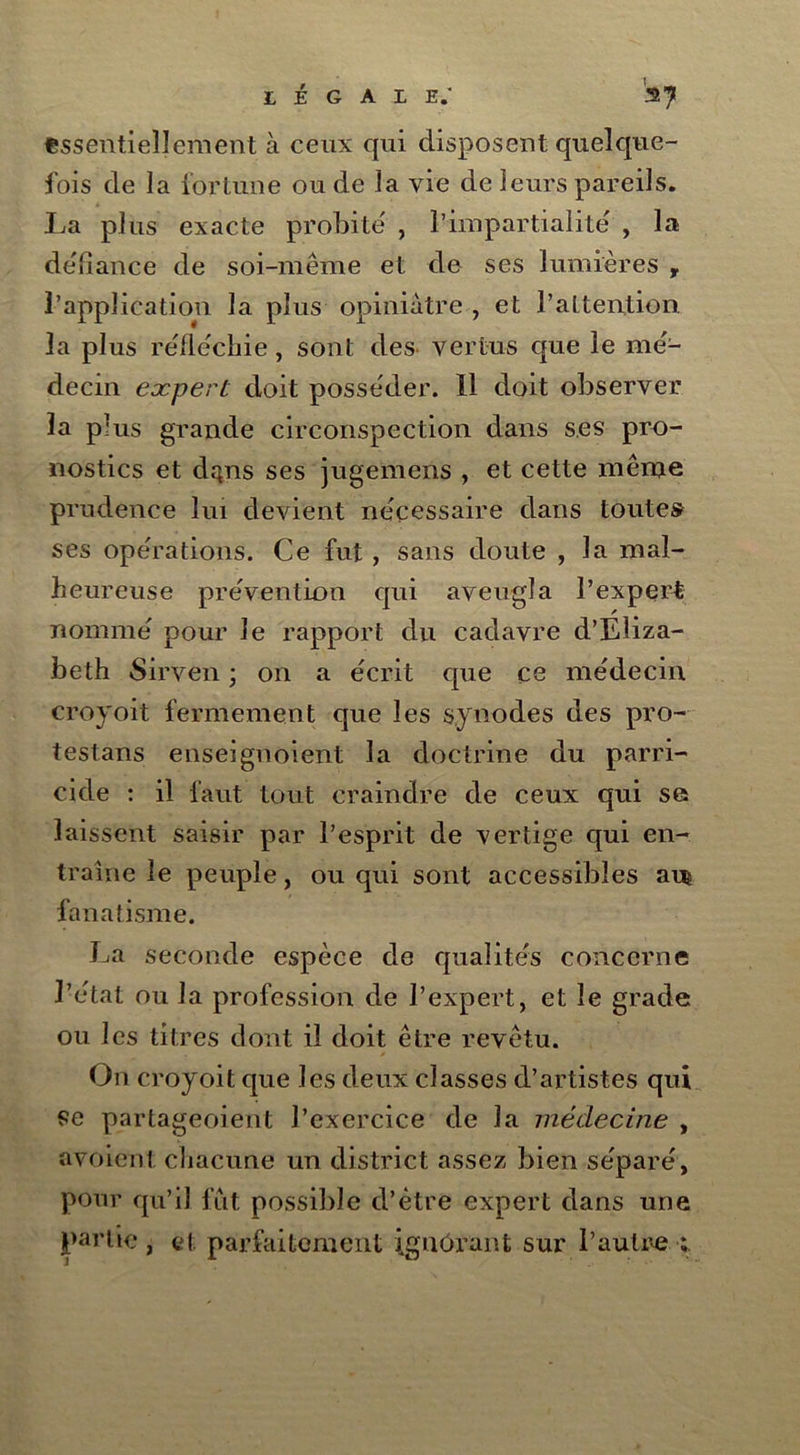 essentiellement à ceux qui disposent quelque- fois de la fortune ou de la vie de leurs pareils. La plus exacte probité , l’impartialité , la défiance de soi-même et de ses lumières , l’application la plus opiniâtre , et l’attention la plus réfléchie, sont des vertus que le mé- decin expert doit posséder. Il doit observer la plus grande circonspection dans ses pro- nostics et depis ses jugemens , et cette même prudence lui devient nécessaire dans toutes ses opérations. Ce fut, sans doute , la mal- heureuse prévention qui aveugla l’expert nommé pour le rapport du cadavre d’Eliza- beth Sirven ; on a écrit que ce médecin croyoit fermement que les synodes des pro- testans enseignoient la doctrine du parri- cide : il faut tout craindre de ceux qui se laissent saisir par l’esprit de vertige qui en- traîne le peuple, ou qui sont accessibles am fanatisme. La seconde espèce de qualités concerne l’état ou la profession de l’expert, et le grade ou les titres dont il doit être revêtu. On croyoit que les deux classes d’artistes qui se partageoient l’exercice de la médecine , avoient chacune un district assez bien séparé, pour qu’il fut possible d’être expert dans une partie , et parfaitement ignorant sur l’autre ;