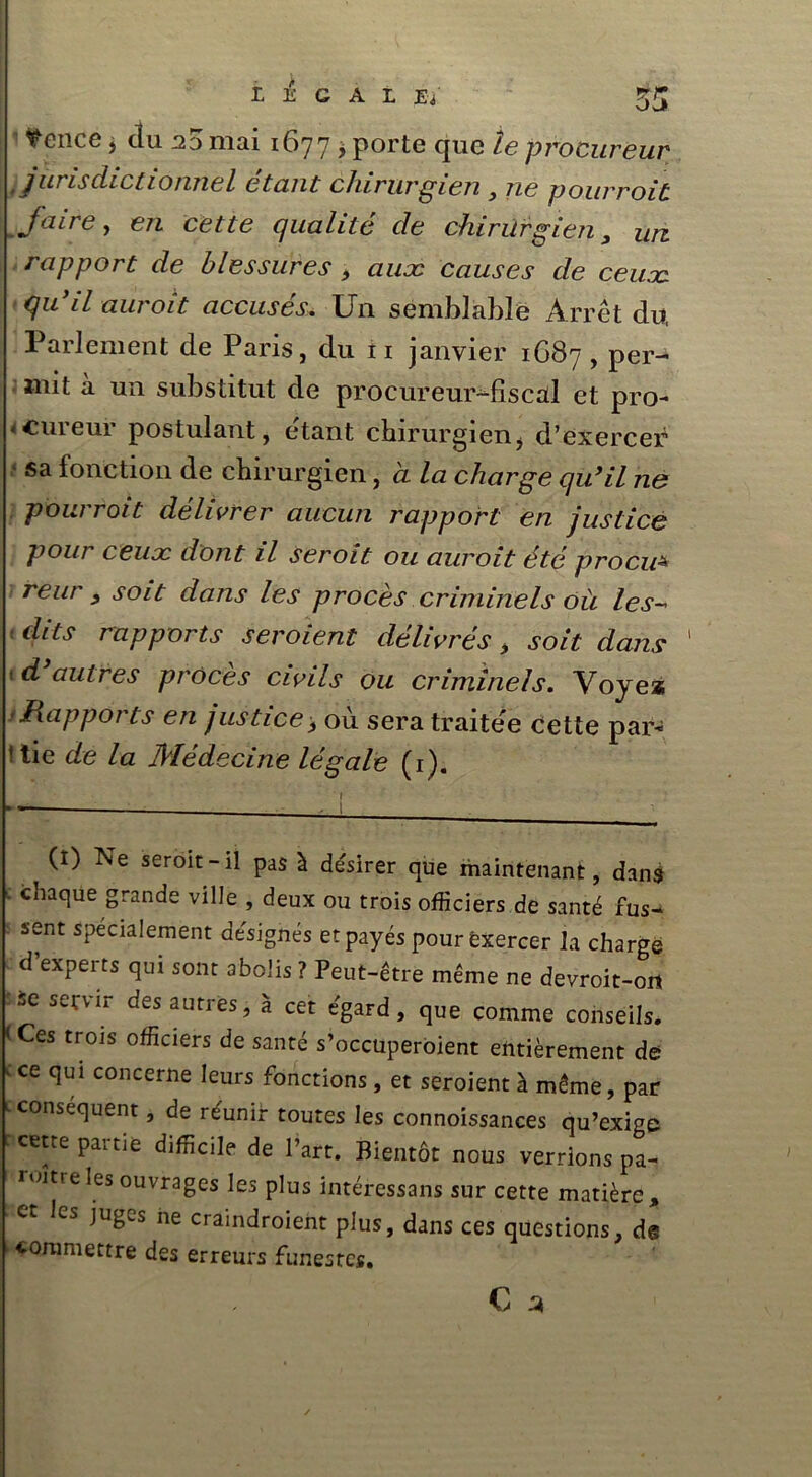 [ ^cnce j du no mai 1677 > porte cjuc le procureur , J ut isclictionnel étant chirurgien , ne pourroit Jaire, e/i cette qualité de chirurgien , un rapport de blessures > auæ causes de ceux qu’il auroit accusés. Un semblable Arrêt du, Parlement de Paris, du 11 janvier 1687 , per- mit à un substitut de procureur-fiscal et pro- cureur postulant, étant chirurgien, d’exercer sa fonction de chirurgien, a la charge qu’il ne pourroit délivrer aucun rapport en justice pour ceux dont il seroit ou auroit été procu* reur , soit dans les procès criminels où les- ■ dits rapports seroient délivrés, soit dans 1 f d autres procès civils ou criminels. Vojea /Rapports en justice> où sera traitée cette par- ttie de la Médecine légale (1). r (I) Ne seroit-il pas à désirer que maintenant, dans ■ chaque grande ville , deux ou trois officiers de santé fus- sent spécialement désignés et payés pour exercer la charge d’experts qui sont abolis ? Peut-être meme ne devroit-oit se servir des autres, à cet égard, que comme conseils. < Ces trois officiers de santé s’occuperoient entièrement de cce ^ui concerne leurs fonctions, et seroient à même, par c conséquent, de réunir toutes les connoissances qu’exige cette partie difficile de l’art. Bientôt nous verrions pa- roitreles ouvrages les plus intéressais sur cette matière, et les juges ne craindroient plus, dans ces questions, de ’ ■coroniettre des erreurs funestes.