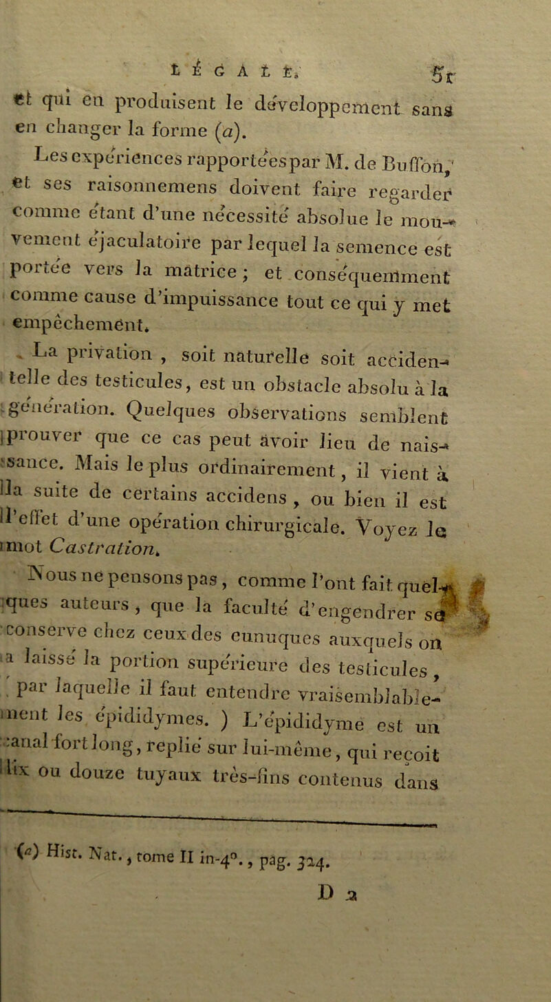 t à G A t ti 5r tt qui en produisent le développement sans en changer la forme (<a). Les expériences rapportéespar M. de Bullon,' €t ses raisonnemens doivent faire regarder comme étant d’une nécessité absolue le mou- vement éjaculatoire par lequel la semence est portée vers la matrice; et conséquemment comme cause d’impuissance tout ce qui j met empêchement* . La privation , soit naturelle soit aceiden-» telle des testicules, est un obstacle absolu à la igénération. Quelques observations semblent }prouver que ce cas peut avoir lieu de nais^ 1 sauce. Mais le plus ordinairement, il vient à Üa suite de certains accidens , ou bien il est U’efiet d’une opération chirurgicale. Voyez le imot Castration* Kous ne pensons pas, comme l’ont fait quel* :ques auteurs, que la faculté' d’engendrer sa1 conserve chez ceux des eunuques auxquels on a laisse la portion supérieure des testicules, : par laquelle il faut entendre vraisemblable^ ment les epididymes. ) L’e'pididyme est un ranal fort long, replie sur lui-même, qui reçoit 1 llx ou douzc tuyaux très-fins contenus dans V) Hist. Nat., tome II in-40., pag. 324.