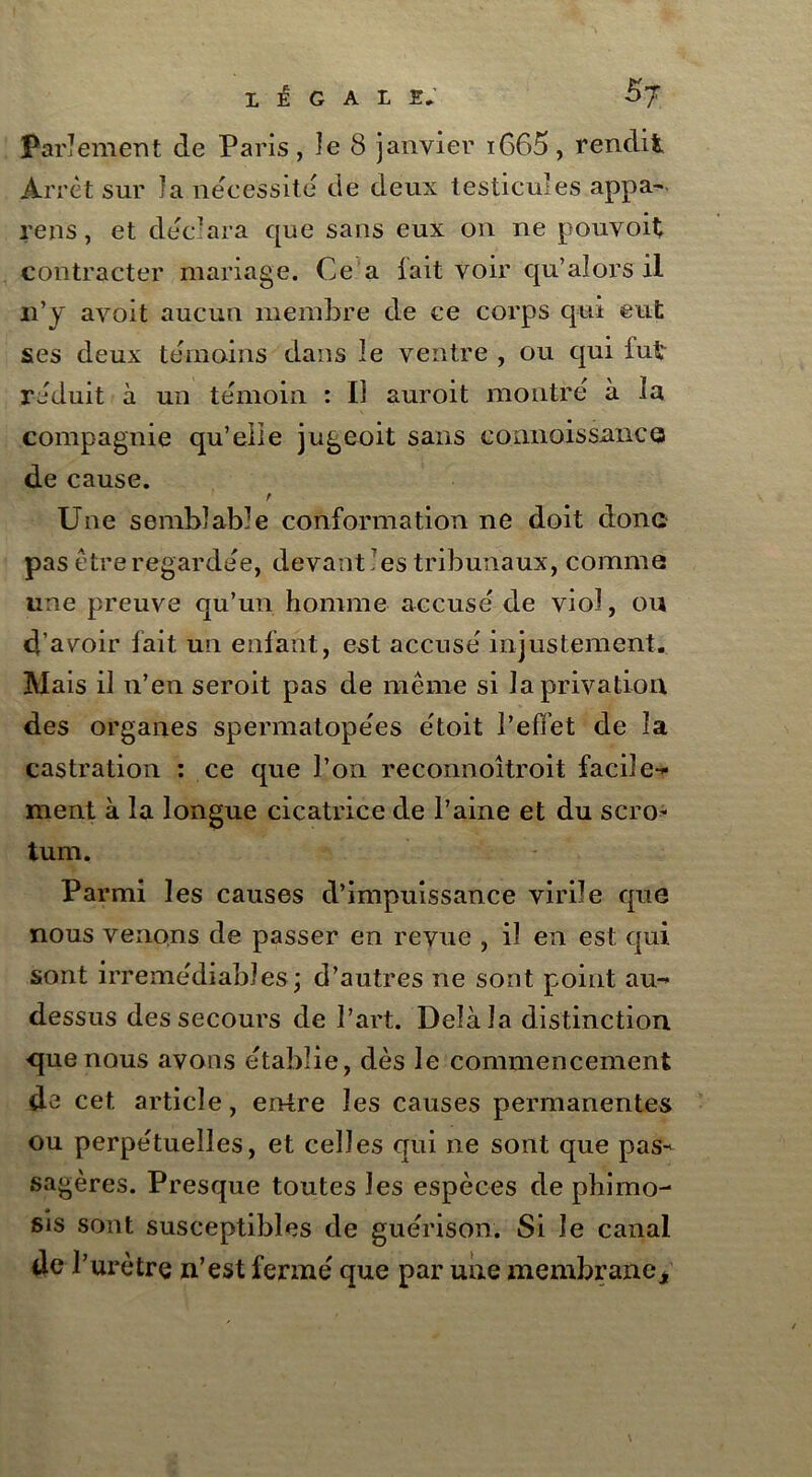 Parlement de Paris, le 8 janvier i665, rendit Arrêt sur la nécessite de deux testicules appa- reils , et déc'ara que sans eux on ne pouvoit contracter mariage. Ce a lait voir qu’alors il n’y avoit aucun membre de ce corps qui eut ses deux témoins dans le ventre , ou qui fut réduit à un témoin : Ii auroit montré à la compagnie qu’eiie jugeoit sans connoissance de cause. r Une semblable conformation ne doit donc pas être regardée, devant les tribunaux, comme une preuve qu’un homme accusé de viol, ou d’avoir fait un enfant, est accusé injustement. Mais il 11’en seroit pas de même si la privation des organes spermatopées étoit l’effet de îa castration : ce que l’on reconnoîtroit facile- ment à la longue cicatrice de l’aine et du scro- tum. Parmi les causes d’impuissance virile que nous venons de passer en revue , il en est qui sont irrémédiables; d’autres ne sont point au- dessus des secours de Part. Delàîa distinction que nous avons établie, dès le commencement de cet article, entre les causes permanentes ou perpétuelles, et celles qui ne sont que pas- sagères. Presque toutes les espèces de phimo- sis sont susceptibles de guérison. Si le canal de l’urètre n’est fermé que par une membrane*