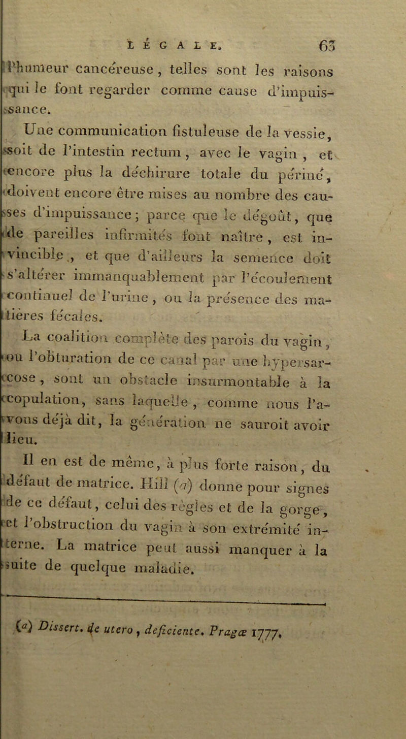 l’humeur cancéreuse , telles sont les raisons qui le font regarder comme cause d’impuis- ;sance. Une communication fistuîeuse de la vessie, ^oit de l’intestin rectum, avec le vagin , et ■encore plus la déchirure totale du perine, ■doivent encore être mises au nombre des eau- Ses d’impuissance; parce epue le dégoût, que ■ de pareilles infirmités font naître, est in- vincible , et que d’ailleurs la semence doit s’altérer immanquablement par l’écoulement continuel de l’urine , ou la présence des ma- nières fécales. I a coalition complets des parois du vagin, ou l’obturation de ce canal par une bypersar- (cose, sont un obstacle insurmontable à la (copulation, sans laquelle , comme nous Ta- rons déjà dit, la génération ne sauroit avoir lieu. II en est de meme, à plus forte raison, du défaut de matrice. Hill (b) donne pour signes de ce défaut, celui des règles et de la gorge, 'et l’obstruction du vagin à son extrémité in- terne. La matrice peut aussi manquer à la ouite de quelque maladie. (û) -Dissert, de utero , déficiente, Pragœ