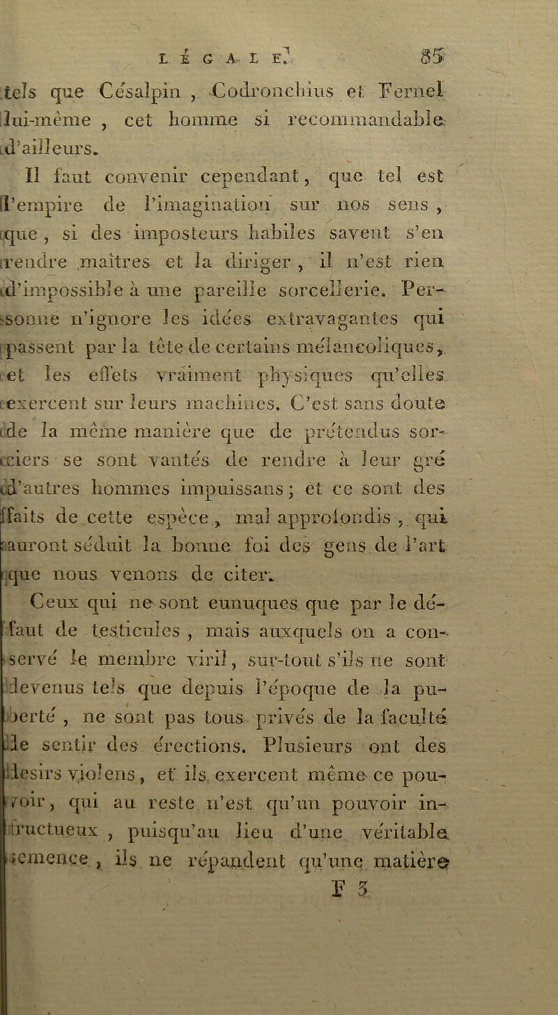 tels que Cesalpin , -Codronchius et. Fernel ilui-même , cet homme si recommandable, id’ailleurs. Il faut convenir cependant, que tel est ll’empire de l’imagination sur nos sens , ique , si des imposteurs habiles savent s’en irendre maîtres et la diriger , il n’est rien id’impossibîe à une pareille sorcellerie. Per- sonne n’ignore les idées extravagantes qui [passent par la tête de certains mélancoliques, ; et les effets vraiment physiques qu’elles exercent sur leurs machines. C’est sans doute ide la même manière que de prétendus sor- icicrs se sont vantes de rendre à leur gré <.d’autres hommes impuissans ; et ce sont des ffaits de cette espèce , mal approfondis , qui (auront séduit la bonne foi des gens de Part que nous venons de citer. Ceux qui ne sont eunuques que par le dé- faut de testicules , mais auxcruels on a con- serve le. membre viril, sur-tout s’ils ile sont devenus, tels que depuis l’époque de la pu- jerte , ne sont pas tous privés de la faculté de sentir des érections. Plusieurs ont des llesirs viol eus, et' ils exercent même ce pou- voir, qui au reste n’est qu’un pouvoir in- fructueux , puisqu’au lieu d’une véritable, iemence , ils ne répandent qu’une matière