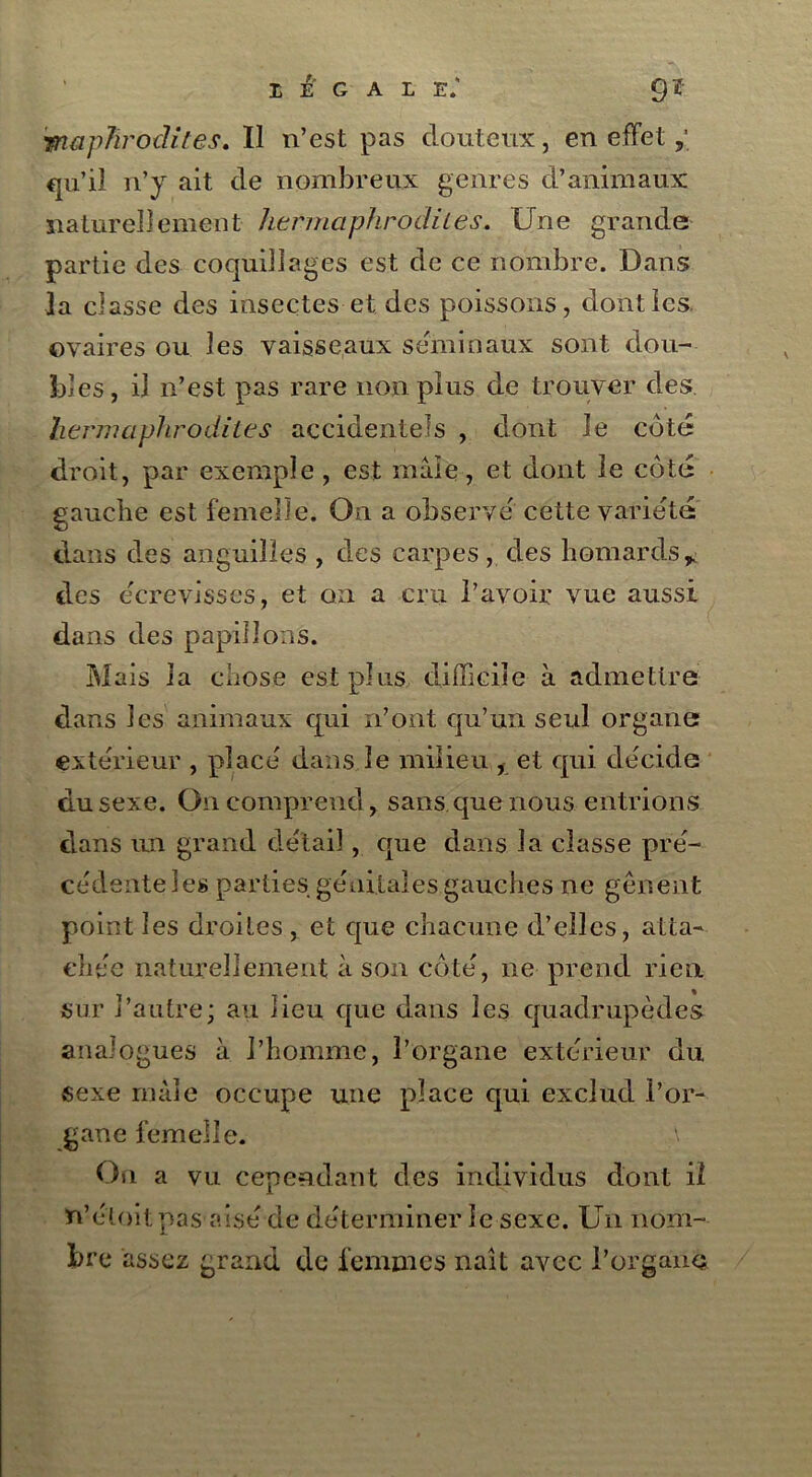 LEGALE.' 9*- mapTirodites. Il n’est pas douteux, en effet qu’il n’y ait de nombreux genres d’animaux naturellement hermaphrodites. Une grande partie des coquillages est de ce nombre. Dans 3a classe des insectes et des poissons, dont les ovaires ou les vaisseaux séminaux sont dou- bles , il n’est pas rare non plus de trouver des hermaphrodites accidentels , dont le coté droit, par exemple, est mâle, et dont le côte gauche est femelle. On a observé cette variété dans des anguilles , des carpes, des homards* des écrevisses, et on a cru l’avoir vue aussi dans des papillons. Mais la chose est plus difficile à admettre dans les animaux qui n’ont qu’un seul organe extérieur , placé dans le milieu , et qui décide du sexe. On comprend, sans que nous entrions dans un grand détail, que dans la classe pré- cédente les parties génitales gauches ne gênent point les droites , et que chacune d’elles, atta- chée naturellement à son côté, ne prend rien sur l’autre; au lieu que dans les quadrupèdes analogues à l’homme, l’organe extérieur du sexe mâle occupe une place qui exclud l’or- gane femelle. On a vu cependant des individus dont il n’éloitpas aisé de déterminer le sexe. Un nom- bre assez grand de femmes naît avec l’organd \