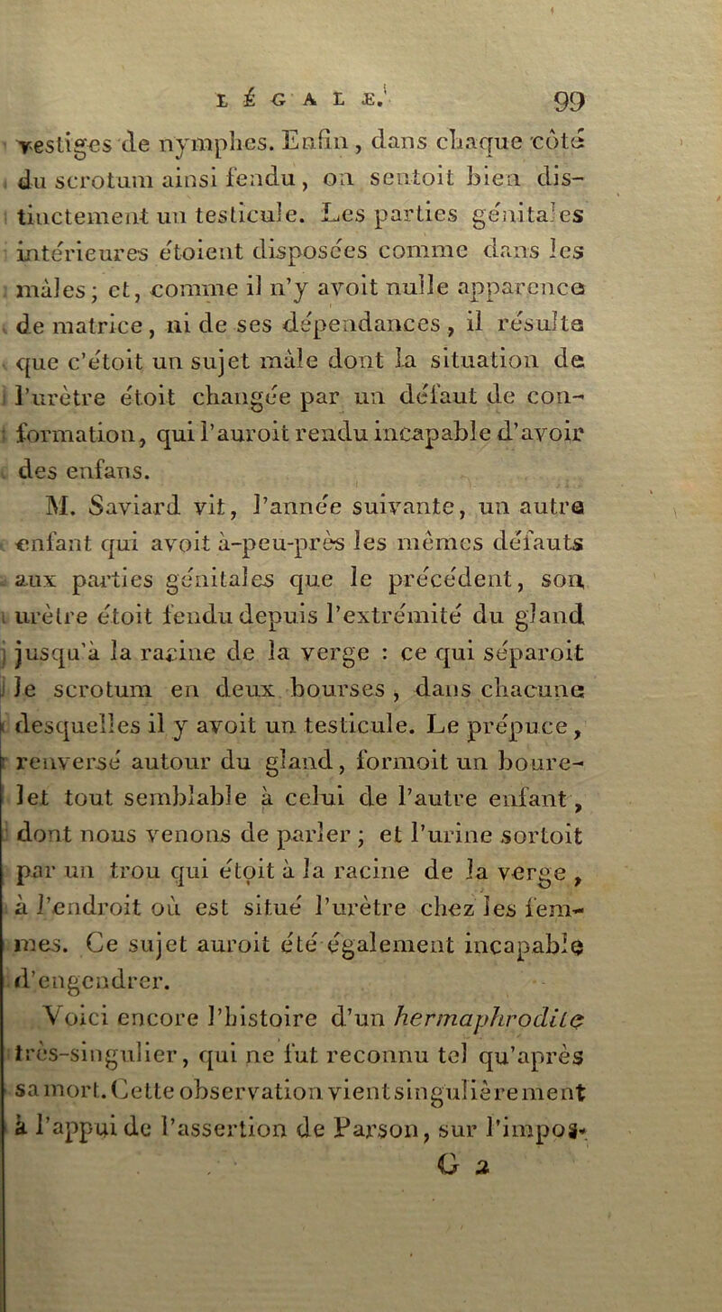 vestiges de nymphes. Enfin , dans chaque cota du scrotum ainsi fendu, ou sen-toit bien dis- tinctement un testicule. Les parties génitales intérieures étaient disposées comme dans les mâles; et, comme il n’y avoit nulle apparences de matrice, ni de ses dépendances , il résulta que c’était un sujet male dont la situation de l’urètre étoit changée par un défaut de con- ; formation, qui l’auroit rendu incapable d’avoir des enfans. M. Saviard vit, l’année suivante, un autre enfant qui avoit à-peu-près les mêmes défauts .aux parties génitales que le précédent, son, urètre était fendu depuis l’extrémité du gland jusqu’à la racine de la verge : ce qui séparoit le scrotum en deux bourses , dans chacune jt desquelles il y avoit un testicule. Le prépuce, • renversé autour du gland, formait un boure- 3et tout semblable à celui de l’autre enfant, dont nous venons de parler ; et l’urine sortoit par un trou qui étoit à la racine de la verge , à l’endroit où est situé l’urètre chez les fem- mes. Ce sujet auroit été également incapable d’engendrer. Voici encore l’histoire d’un hermaphrodiLç très-singulier, qui ne fut reconnu tel qu’après sa mort. Cette observation vient singulière ment k l’appui de l’assertion de Pars on, sur l’impos* G u