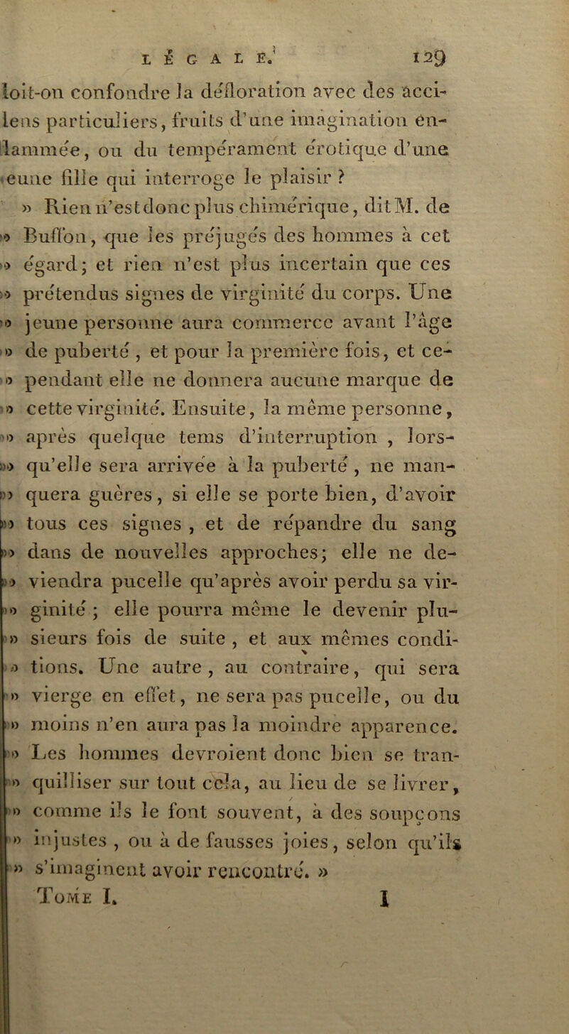 loit-on confondre J a défloration avec des acci- lens particuliers, fruits d’une imagination en- flammée , ou du tempérament erotique d’une eune fille qui interroge le plaisir ? » Rien n’est donc plus chimérique, dit M. de o Buffon, que les préjugés des hommes à cet >) egard; et rien n’est plus incertain que ces >9 prétendus signes de virginité du corps. Une '•> jeune personne aura commerce avant l’âge » de puberté , et pour la première fois, et ce- >o pendant elle ne donnera aucune marque de » cette virginité. Ensuite, la même personne, '» après quelque tems d’interruption , ïors- »■) qu’elle sera annvëe à la puberté , ne man- »> quera guères, si elle se porte bien, d’avoir n tous ces signes , et de répandre du sang »■> dans de nouvelles approches; elle ne de- »•> viendra puceîle qu’après avoir perdu sa vir- o ginité ; elle pourra même le devenir plu- » sieurs fois de suite, et aux mêmes condi- o tions. Une autre , au contraire, qui sera » vierge en effet, ne sera pas puceile, ou du » moins n’en aura pas la moindre apparence. » IjCS hommes devroient donc bien se tran- » quilliser sur tout cela, au lieu de se livrer, » comme ils le font souvent, à des soupçons » injustes , ou à de fausses joies, selon qu’ils » s’imaginent avoir rencontré. »