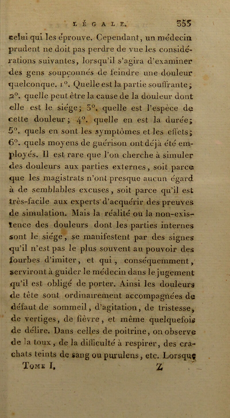 celui qui les éprouvé. Cependant, un médecin prudent 11e doit pas perdre de vue les considé- rations suivantes, lorsqu’il s’agira d’examiner des gens soupçonnes de feindre une douleur quelconque. 1 °. Quelle est la partie souffrante ; 20. quelle peut être la cause de la douleur dont elle est le siège ; 5°. quelle est l’espèce de cette douleur ; 4°* quelle en est la duree; 5°. quels en sont les symptômes et les effets; 6°. quels moyens de guérison ont déjà été em- ployés. Il est rare que l’on cherche à simuler1 des douleurs aux parties externes, soit parce que les magistrats n’ont presque aucun égard à de semblables excuses, soit parce qu’il est très-facile aux experts d’acquérir des preuves de simulation. Mais la réalité ou la non-exis- tence des douleurs dont les parties internes sont le siège, se manifestent par des signes qu’il n’est pas le plus souvent au pouvoir des fourbes d’imiter, et qui, conséquemment, serviront à guider le médecin dans le jugement qu’il est obligé de porter. Ainsi les douleurs de tête sont ordinairement accompagnées de défaut de sommeil, d’agitation, de tristesse, de vertiges, de fièvre, et même quelquefois de délire. Dans celles de poitrine, on observe de la toux, de la dilïiculté à respirer, des cra- chats teints de sang ou purulens, etc. Lorsquç Tome I, %