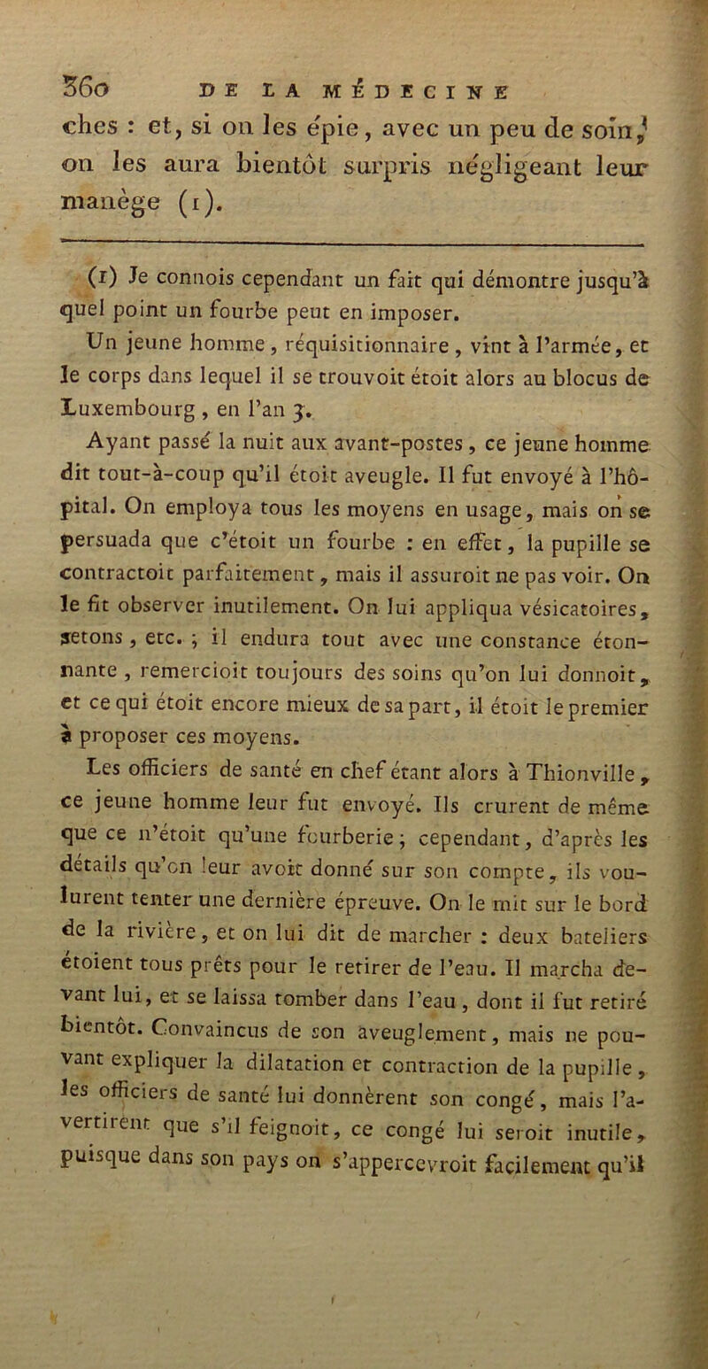 ches : et, si on les ëpie, avec un peu de soin, on les aura bientôt surpris négligeant leur manège (i). (i) Je connois cependant un fait qui démontre jusqu’à quel point un fourbe peut en imposer. Un jeune homme , réquisitionnaire , vint à l’armée, et le corps dans lequel il se trouvoit étoit alors au blocus de Luxembourg , en l’an 3. Ayant passé la nuit aux avant-postes , ce jeune homme dit tout-à-coup qu’il étoit aveugle. Il fut envoyé à l’hô- pital. On employa tous les moyens en usage, mais on se persuada que c’étoit un fourbe : en effet, la pupille se contractoit parfaitement, mais il assuroit ne pas voir. On le fit observer inutilement. On lui appliqua vésicatoires, jetons, etc. ; il endura tout avec une constance éton- nante , remercioit toujours des soins qu’on lui donnoit, et ce qui étoit encore mieux de sa part, il étoit le premier à proposer ces moyens. Les officiers de santé en chef étant alors à Thionville , ce jeune homme leur fut envoyé. Us crurent de même que ce 11’étoit qu’une fourberie ; cependant, d’après les details qu en leur avoir donné sur son compte, ils vou- lut ent tenter une dernière épreuve. On le mit sur le bord de la riviere, et on lui dit de marcher : deux bateliers étoient tous prêts pour le retirer de l’eau. Il marcha de- vant lui, et se laissa tomber dans l’eau , dont il fut retiré bientôt. Convaincus de son aveuglement, mais ne pou- vant expliquer la dilatation et contraction de la pupille , les officiers de santé lui donnèrent son congé, mais l’a- vertirent que s’il feignoit, ce congé lui seroit inutile, puisque dans son pays on s’apperccvroit facilement qu’il