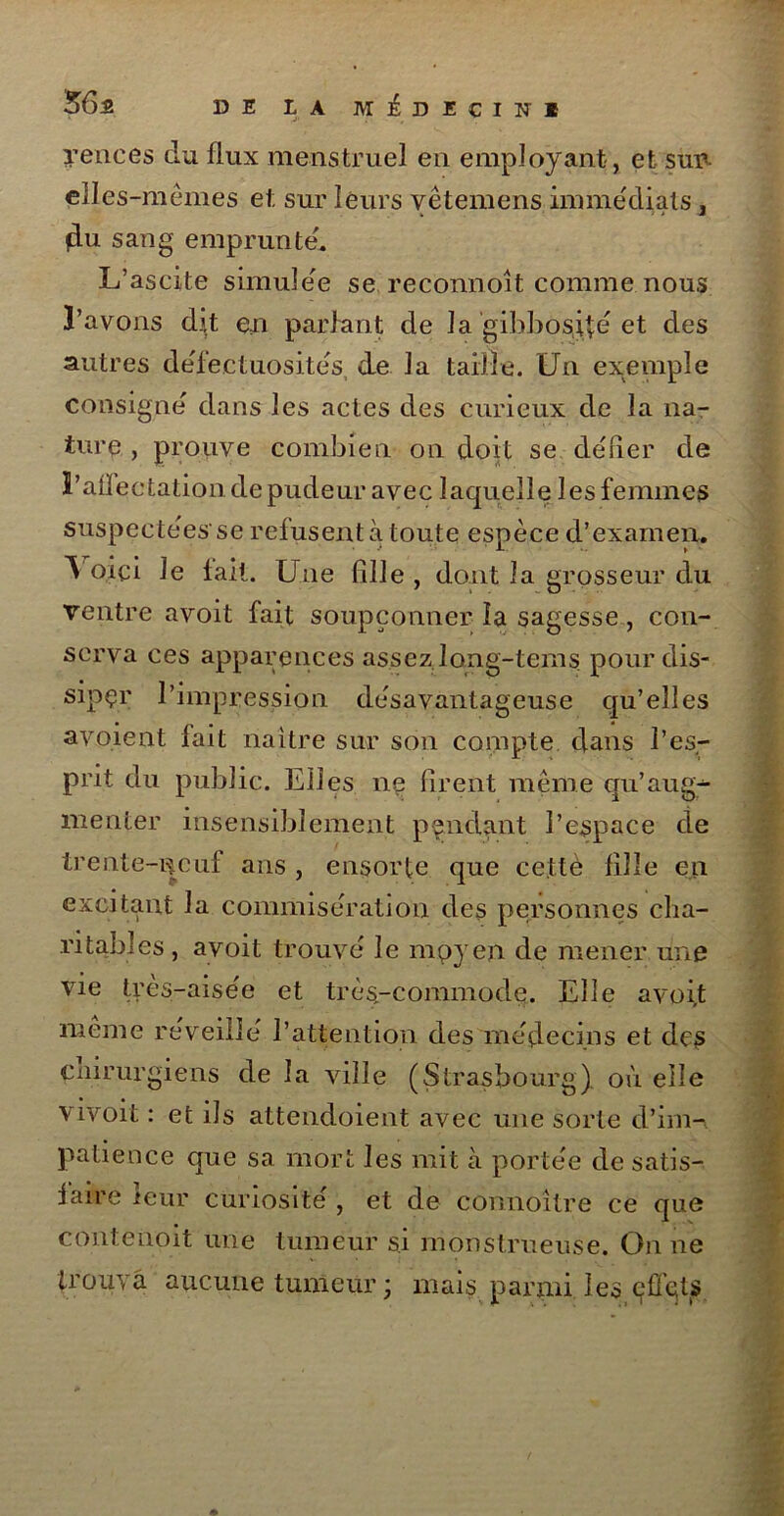 56a DE LA MhïCINI yences du flux menstruel en employant , et sud elles-mêmes et sur leurs vêtemens immédiats 3 du sang emprunte'. L’ascite simule'e se reconnoit comme nous l’avons dit en parlant de la gibbosité et des autres défectuosités, de la taille. Un exemple consigne dans les actes des curieux de la na- ture , prouve combien on doit se délier de l’ailectation de pudeur avec laquelle les femmes suspectées se refusent à toute espèce d’examen. \ oici le lait. Une fille , dont la grosseur du ventre avoit fait soupçonner la sagesse, con- serva ces apparences assez long-tems pour dis- siper l’impression désavantageuse qu’elles avoient fait naître sur son compte clans l’es- prit du public. Elles ne firent même qu’aug- menter insensiblement pendant l’espace de trente-neuf ans , ensorte que cettè fille en excitant la commisération des personnes cha- ritables, avoit trouvé le mpyen de mener une vie très-aisée et très-commode. Elle avoit même réveillé l’attention des médecins et des cnirurgiens de la ville (Strasbourg) où elle vivoit : et ils attendoient avec une sorte d’im- patience que sa mort les mit à portée de satis- faire leur curiosité , et de connoitre ce que contenoit une tumeur si monstrueuse. On ne trouva aucune tumeur ; mais parmi les effets