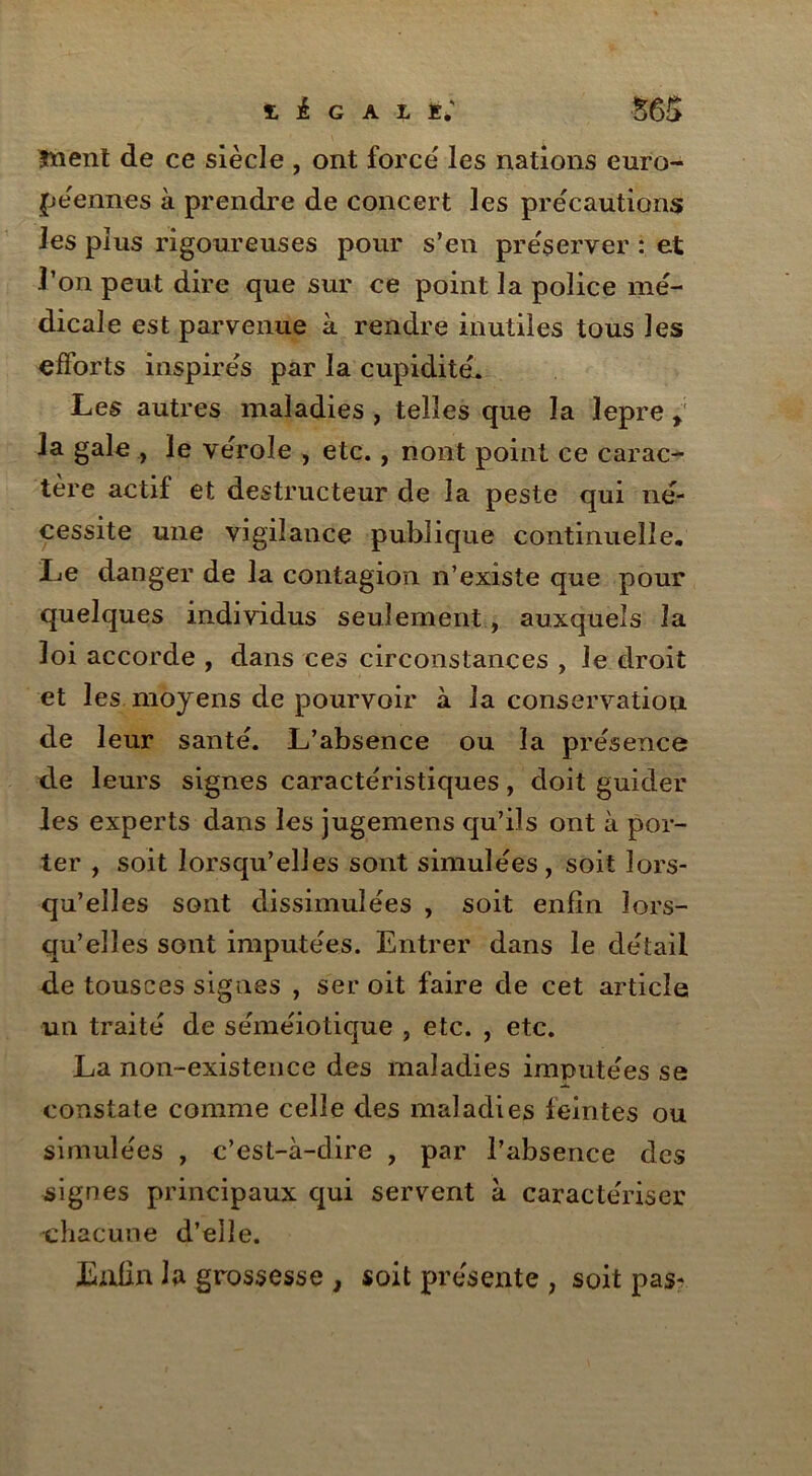 îïient de ce siècle , ont force les nations euro- péennes à prendre de concert les précautions les plus rigoureuses pour s’en préserver : et l’on peut dire que sur ce point la police mé- dicale est parvenue à rendre inutiles tous les efforts inspirés par la cupidité. Les autres maladies , telles que la lepre > la gale , le vérole , etc., riont point ce carac- tère actif et destructeur de la peste qui né- cessite une vigilance publique continuelle. Le danger de la contagion n’existe que pour quelques individus seulement, auxquels îa loi accorde , dans ces circonstances , Je droit et les moyens de pourvoir à la conservation de leur santé. L’absence ou la présence de leurs signes caractéristiques, doit guider les experts dans les jugemens qu’ils ont à por- ter , soit lorsqu’elles sont simulées, soit lors- qu’elles sont dissimulées , soit enfin lors- qu’elles sont imputées. Entrer dans le détail de tousces signes , ser oit faire de cet article un traité de séméiotique , etc. , etc. La non-existence des maladies imputées se constate comme celle des maladies feintes ou simulées , c’est-à-dire , par l’absence des signes principaux qui servent à caractériser chacune d’elle. Enfin Ja grossesse , soit présente , soit pas-