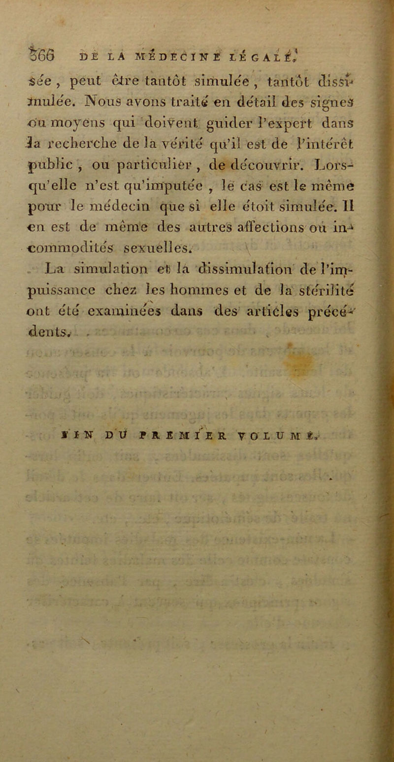 %ÔÔ DE LA MEDECINE tÉGAli’ See , peut être tantôt simulée , tantôt clissî=> mulée. Nous avons traité en détail des signes ou moyens qui doivent guider l’expert dans la recherche de la vérité qu’il est de l’intérêt public , ou particulier , de découvrir. Lors- qu’elle n’est qu’imputée , le cas est le même pour le médecin que si elle étoit simulée. 11 en est de même des autres affections ou in^ commodités sexuelles. V La simulation et la dissimulation de î’im- K puissance chez les hommes et de la stérilité ont été examinées dans des articles précé* dents. . , IÎS DU PREMIER V O L U M É. N