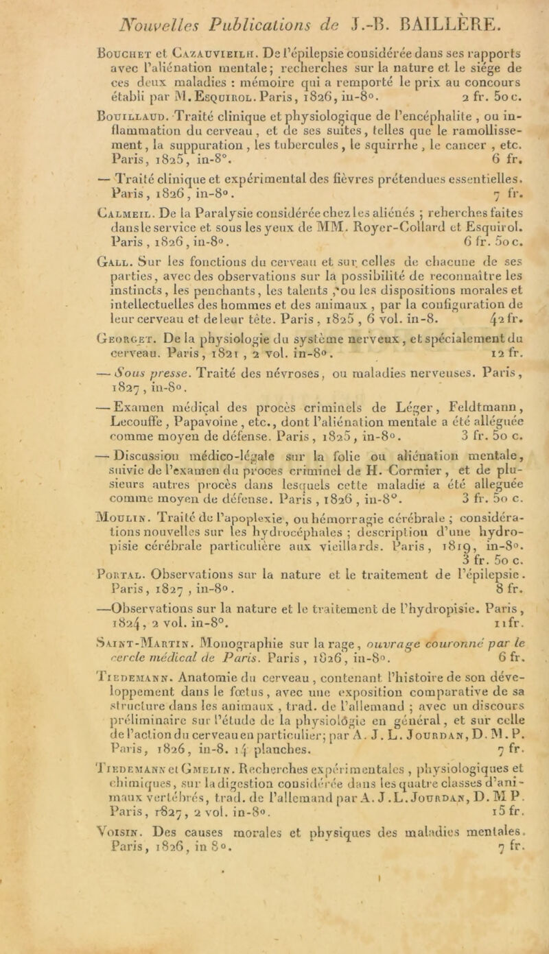 Nouvelles Publications de J.-15. BÀILLÈPrE. Bouchet et Cazauvieilh. De l’épilepsie considérée dans ses rapports avec l’aliénation mentale; recherches sur la nature et le siège de ces deux maladies : mémoire qui a remporté le prix au concours établi par M. Esquiiiol. Paris, 1826, in-8°. 2 fr. 5oc. Bouillaud. Traité clinique et physiologique de l’encéphalite , ou in- flammation du cerveau, et de ses suites, telles que le ramollisse- ment , la suppuration , les tubercules, le squirrhe , le cancer , etc. Paris, 1825, in-8°. 6 fr. — Traité clinique et expérimental des fièvres prétendues essentielles. Paris, 1826, in-8°. 7 fr. CALMEiL.De la Paralysie considérée chez les aliénés ; reherches faites dans le service et sous les yeux de MM. Royer-Collard et Esquirol. Paris , 1826, in-8°. 6 fr. 5o c. Gall. Sur les fonctions du cerveau et sur celles de chacune de ses parties, avec des observations sur la possibilité de reconnaître les instincts, les penchants, les talents ,'ou les dispositions morales et intellectuelles des hommes et des animaux , par la configuration de leur cerveau et de leur tète. Paris, 1825,6 vol. in-8. /\iïr. Georget. De la physiologie du système nerveux, et spécialement du cerveau. Paris, 1821 , 2 vol. in-8°. 12 fr. — Sous presse. Traité des névroses, ou maladies nerveuses. Paris, 1827, in-8°. — Examen médical des procès criminels de Léger, Feldtmann, Lecouffe , Papavoine, etc., dont l’aliénation mentale a été alléguée comme moyen de défense. Paris, 1825, in-8°. 3 fr. 5o c. — Discussion médico-légale sur la folie ou aliénation mentale, suivie de l’examen du procès criminel de H. Cormier, et de plu- sieurs autres procès dans lesquels cette maladie a été alléguée comme moyen de défense. Paris , 1826 , in-8°. 3 fr. 5o c. Moulin. Traité de l’apoplexie, ouhémorragie cérébrale; considéra- tions nouvelles sur les hydrocéphales ; description d’une hydro- pisie cérébrale particulière aux vieillards. Paris, 1819, in-8°. 3 fr. 5o c. Portal. Observations sur la nature et le traitement de l’épilepsie. Paris, 1827 , in-80. 8 fr. —Observations sur la nature et le traitement de l’hydropisie. Paris, 1824 , 2 vol. in-8°. nfr. Saint-Martin. Monographie sur la rage, ouvrage couronne par le cercle médical de Paris. Paris, 1826, in-8°. 6 fr. Tiedemann. Anatomie du cerveau , contenant l’histoire de son déve- loppement dans le fœtus, avec une exposition comparative de sa structure dans les animaux , trad. de l’allemand ; avec un discours préliminaire sur l’étude de la physiolôgie en général, et sur celle de l’action du cerveau en particulier; par A. J. L. Jourdan, D. M. P. Paris, 1826, in-8. 14 planches. 7 fr. Tiedemann et Gmelin. Recherches expérimentales , physiologiques et chimiques, sur la digestion considérée dans les quatre classes d’ani- maux vertébrés, trad. de l’allemand par A. J .L. Jourdan, D.MP Paris, 1-827, 2 vol. in-8». i5fr. Voisin. Des causes morales et physiques des maladies mentales. Paris, 1826, in 8°. 7 fr.