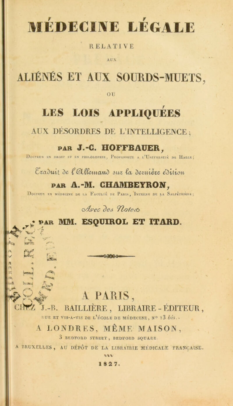 MEDECINE LEGALE RELATIVE AUX ALIÉNÉS ET AUX SOURDS-MUETS, OU LES LOIS APPLIQUEES AUX DÉSORDRES DF, L’INTELLIGENCE ; par J.-C. HOFFBAUER, Docteub en proie et ev philolopkie, Professeur a i.’UniversitÉ de Halle; Ltadutt de ®L(femawd -Éa dernière édition PAR A.-M. CHAMBEYRON, Docteur es médecine de la Faculté de Paris, Interne de la SalpÈtri'erk ; o/lvec de# TZote^i T- PAR MM. ESQUIROL ET ITARD. w ' r <r s ► ’ NV ka-R; ■A PW* « -• F, ; ' LfS. ïtasji A v A PARIS, ClhrZ I.-R. BAILLIÈRE , LIBRAIRE - ÉDITEUR, RUE ET VIS-A-VIS DE L’ÉCOLE DE MEDECINE, N° l3 bis.- A LONDRES, MÊME MAISON, 3 BEDFORD STREET, BEDFORD SQUARE A BRUXELLES , AU DEPOT DE LA LIBRAIRIE MÉDICALE FRANÇAISE.