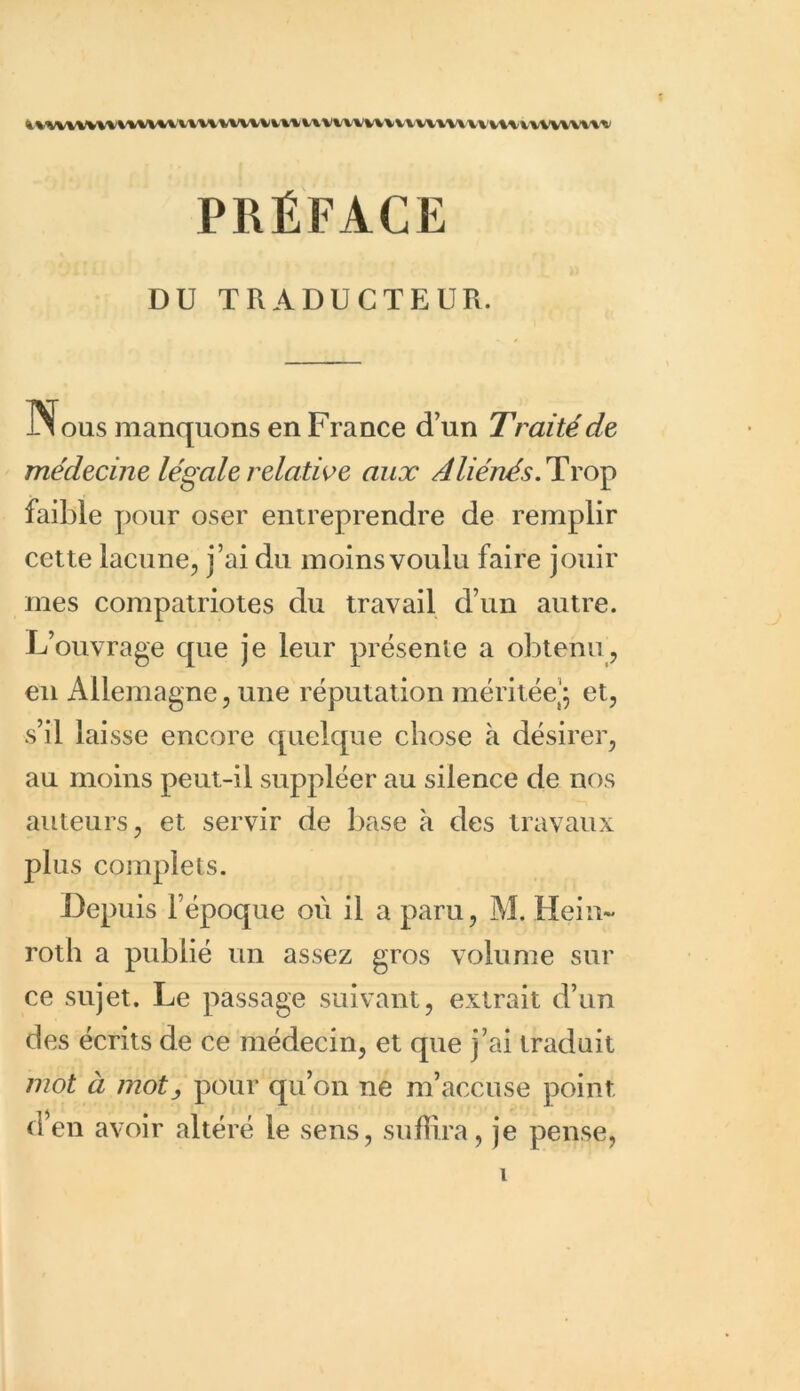 »VW\VV\VV\V\%\l\V\W\VVl»lt\Vl\VVVVV\VV\\\VV uuvwvwu PRÉFACE DU TRADUCTEUR. i\ous manquons en France d’un Traité de médecine légale relative aux Aliénés. Trop faible pour oser entreprendre de remplir cette lacune, j’ai du moins voulu faire jouir mes compatriotes du travail d’un autre. L’ouvrage que je leur présente a obtenu, en Allemagne, une réputation méritée’; et, s’il laisse encore quelque chose à désirer, au moins peut-il suppléer au silence de nos auteurs, et servir de base à des travaux plus complets. Depuis l’époque où il a paru, M. Hein- roth a publié un assez gros volume sur ce sujet. Le passage suivant, extrait d’un des écrits de ce médecin, et que j’ai traduit mot à motpour qu’on ne m’accuse point d’en avoir altéré le sens, suffira, je pense,