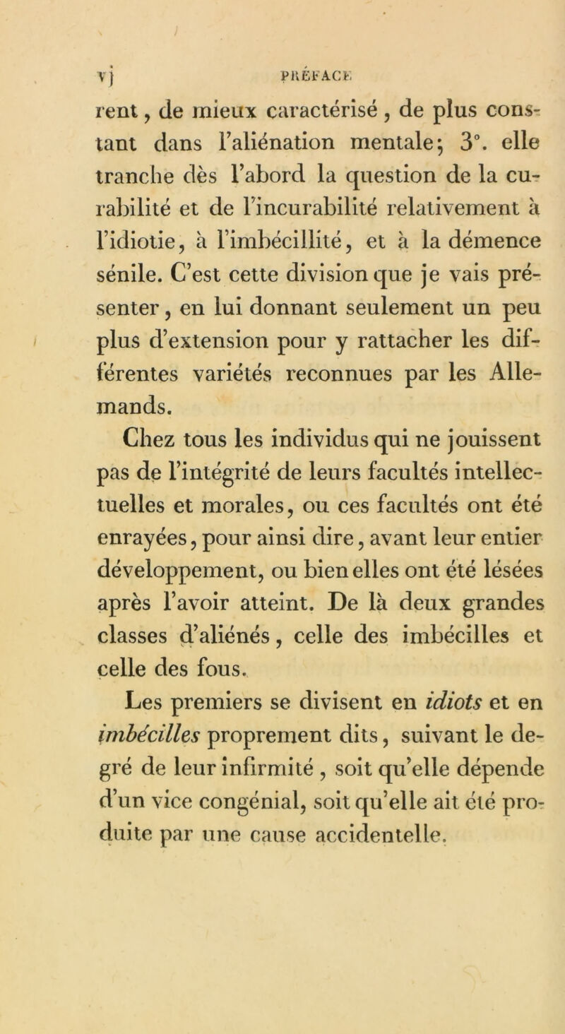 PKEtACK rent, de mieux caractérisé , de plus cons- tant dans l'aliénation mentale; 3°. elle tranche dès l’abord la cpiestion de la cu- rabilité et de l’incurabilité relativement h l’idiotie, à l’imbécillité, et à la démence sénile. C’est cette division que je vais pré- senter , en lui donnant seulement un peu plus d’extension pour y rattacher les dif- férentes variétés reconnues par les Alle- mands. Chez tous les individus qui ne jouissent pas de l’intégrité de leurs facultés intellec- tuelles et morales, ou ces facultés ont été enrayées, pour ainsi dire, avant leur entier développement, ou bien elles ont été lésées après l’avoir atteint. De là deux grandes classes d’aliénés, celle des imbécilles et celle des fous. Les premiers se divisent en idiots et en imbécilles proprement dits, suivant le de- gré de leur infirmité , soit qu’elle dépende d’un vice congénial, soit qu’elle ait été pro- duite par une cause accidentelle.