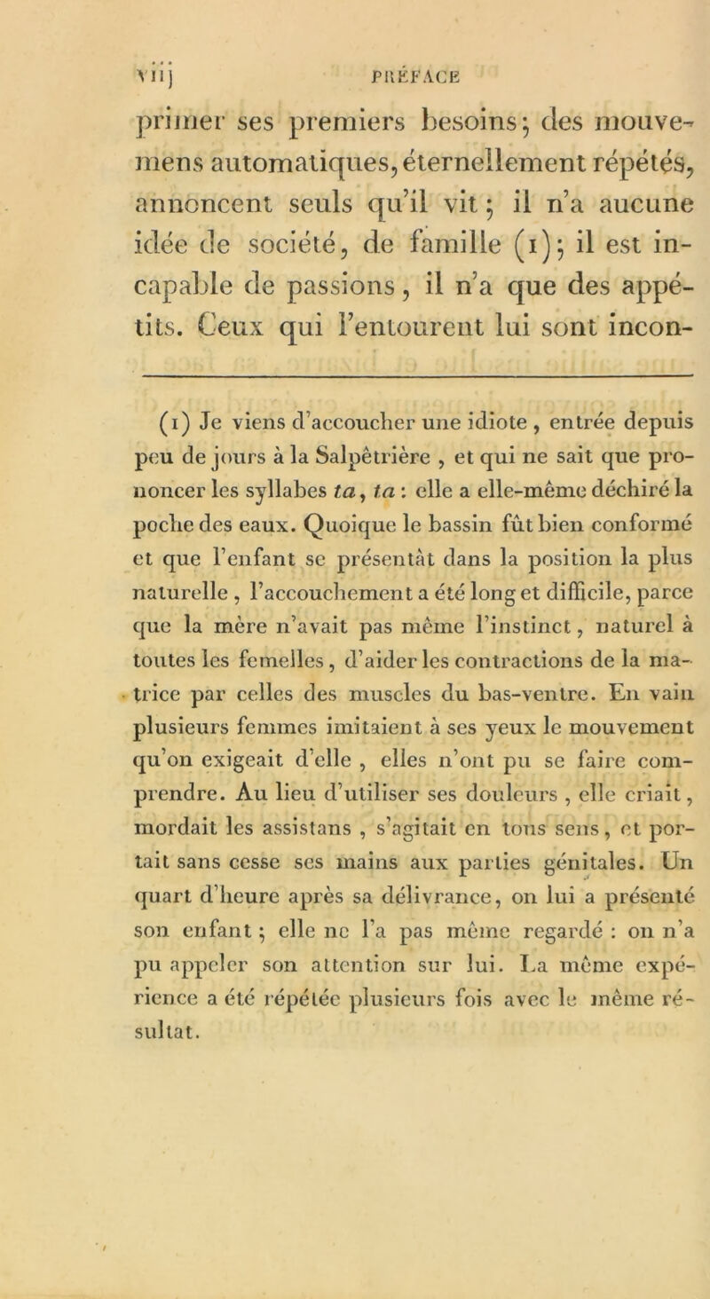primer ses premiers besoins; des motive- mens automatiques, éternellement répétés, annoncent seuls qu’il vit ; il n’a aucune idée de société, de famille (i); il est in- capable de passions, il n’a que des appé- tits. Ceux qui l’entourent lui sont incon- (i) Je viens d’accoucher une idiote , entrée depuis peu de jours à la Salpêtrière , et qui ne sait que pro- noncer les syllabes ta, ta : elle a elle-même déchiré la poche des eaux. Quoique le bassin fût bien conformé et que l’enfant se présentât dans la position la plus naturelle , l’accouchement a été long et difficile, parce que la mère n’avait pas même l’instinct, naturel à toutes les femelles, d’aider les contractions de la ma- trice par celles des muscles du bas-ventre. En vain plusieurs femmes imitaient à scs yeux le mouvement qu’on exigeait d’elle , elles n’ont pu se faire com- prendre. Au lieu d’utiliser ses douleurs , elle criait, mordait les assistans , s’agitait en tons sens, et por- tait sans cesse ses mains aux parties génitales. Un quart d’heure après sa délivrance, on lui a présenté son enfant ; elle ne l’a pas même regardé : on n’a pu appeler son attention sur lui. La même expé- rience a été répétée plusieurs fois avec le même ré- sultat.