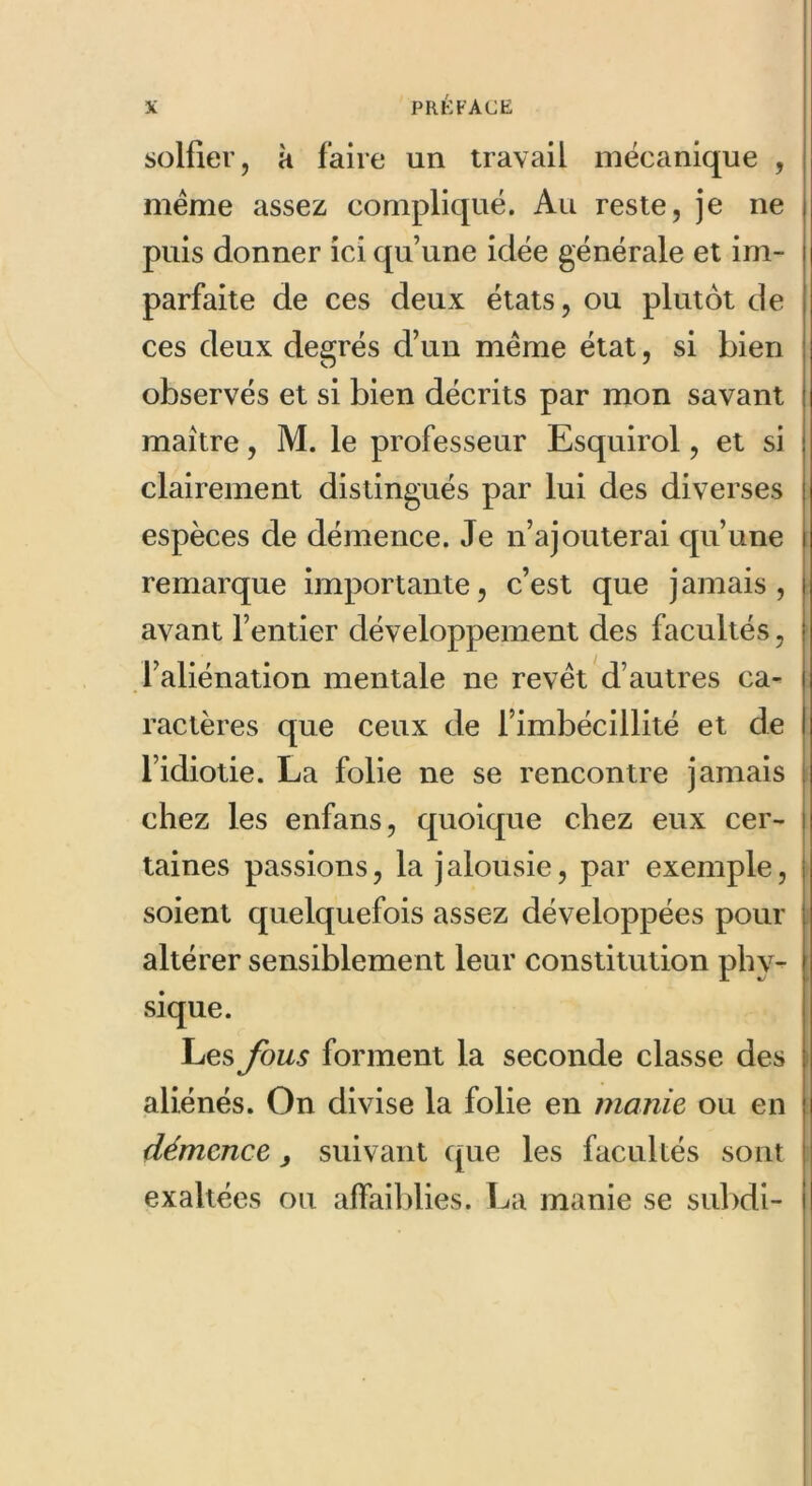 solfier, à faire un travail mécanique , meme assez compliqué. Au reste, je ne puis donner ici qu’une idée générale et im- parfaite de ces deux états, ou plutôt de ces deux degrés d’un même état, si bien observés et si bien décrits par mon savant maître, M. le professeur Esquirol, et si clairement distingués par lui des diverses espèces de démence. Je n’ajouterai qu’une remarque importante, c’est que jamais, avant l’entier développement des facultés, l’aliénation mentale ne revêt d’autres ca- ractères que ceux de l’imbécillité et de l’idiotie. La folie ne se rencontre jamais chez les enfans, quoique chez eux cer- taines passions, la jalousie, par exemple, soient quelquefois assez développées pour altérer sensiblement leur constitution phy- sique. Les fous forment la seconde classe des aliénés. On divise la folie en manie ou en démence, suivant que les facultés sont exaltées ou affaiblies. La manie se subdi-