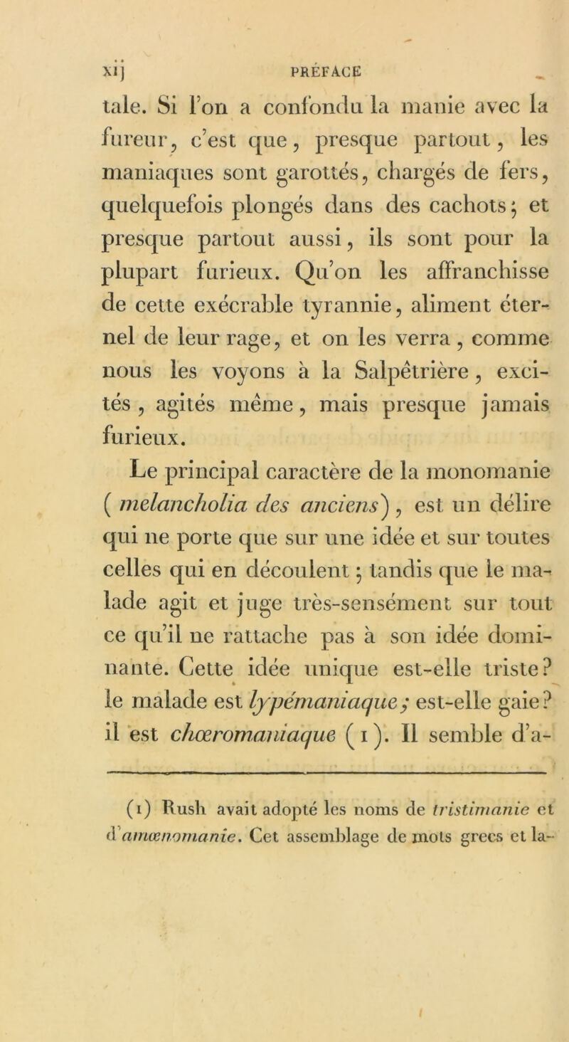 taie. Si l'on a confondu la manie avec la fureur , c’est que, presque partout, les maniaques sont garottés, chargés de fers, quelquefois plongés dans des cachots; et presque partout aussi, ils sont pour la plupart furieux. Qu’on les affranchisse de cette exécrable tyrannie, aliment éter- nel de leur rage, et on les verra , comme nous les voyons à la Salpétrière, exci- tés , agités meme, mais presque jamais furieux. Le principal caractère de la monomanie ( melancholia des anciens) , est un délire qui ne porte que sur une idée et sur toutes celles qui en découlent ; tandis que le ma- lade agit et juge très-sensément sur tout ce qu’il ne rattache pas à son idée domi- nante. Cette idée unique est-elle triste? le malade est lypémaniaquey est-elle gaie? il est chœromaniaque (i). Il semble d’a- (i) Rush avait adopté les noms de tristimanie et d ni nœ no nianie. Cet assemblage de mots grecs et la- i