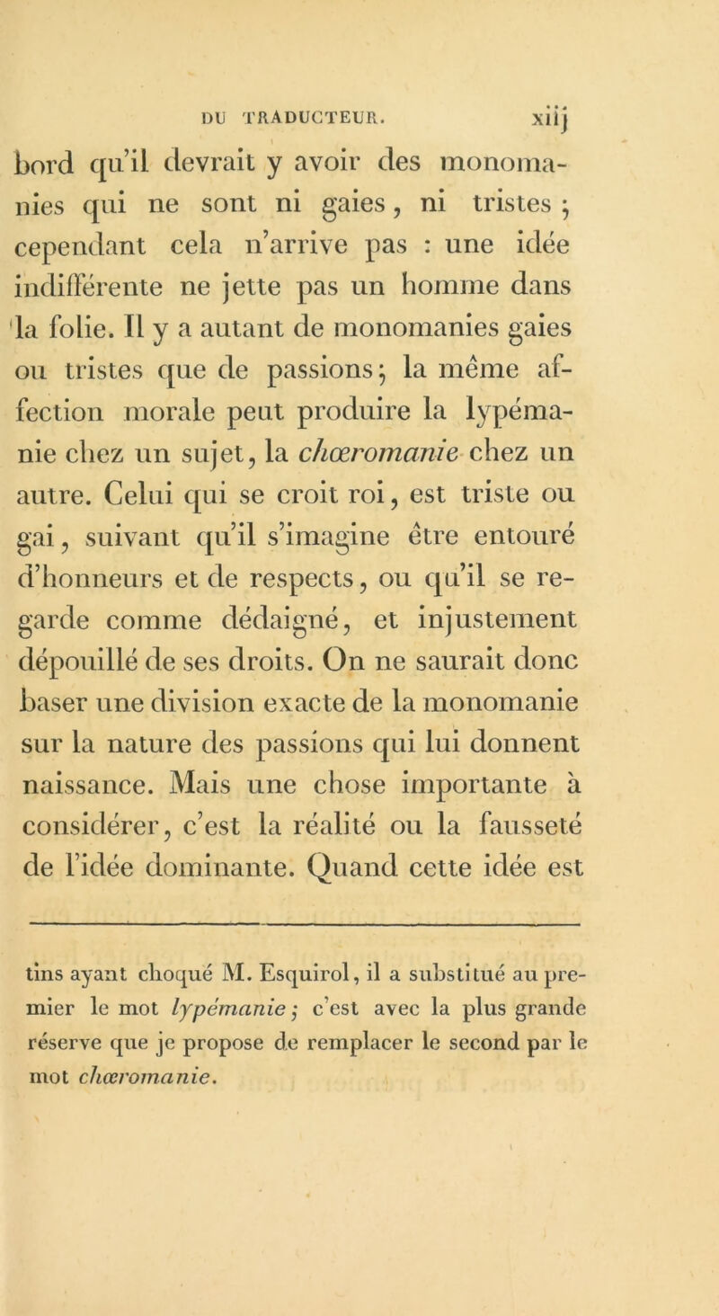 bord qu’il devrait y avoir des monoma- nies qui ne sont ni gaies, ni tristes $ cependant cela n’arrive pas : une idée indifférente ne jette pas un homme dans la folie. Il y a autant de monomanies gaies ou tristes que de passions} la même af- fection morale peut produire la lypéma- nie chez un sujet, la chœromanie chez un autre. Celui qui se croit roi, est triste ou gai, suivant qu’il s’imagine être entouré d’honneurs et de respects, ou qu’il se re- garde comme dédaigné, et injustement dépouillé de ses droits. On ne saurait donc baser une division exacte de la monomanie sur la nature des passions qui lui donnent naissance. Mais une chose importante à considérer, c’est la réalité ou la fausseté de l’idée dominante. Quand cette idée est tins ayant choqué M. Esquirol, il a substitué au pre- mier le mot lypémanie ; c’est avec la plus grande réserve que je propose de remplacer le second par le mot chœromanie.