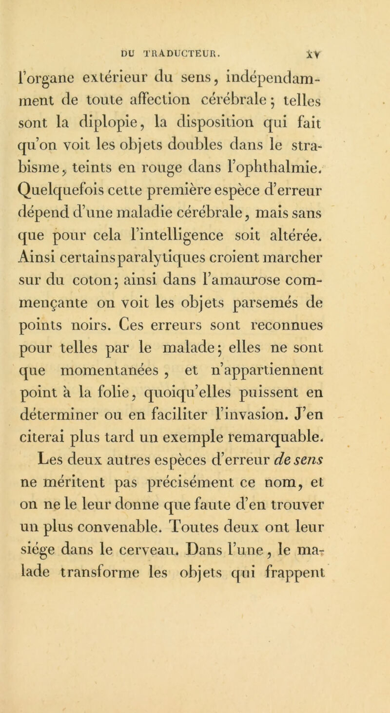 l’organe extérieur du sens, indépendam- ment de toute affection cérébrale ; telles sont la diplopie, la disposition qui fait qu’on voit les objets doubles dans le stra- bisme, teints en rouge dans l’ophthalmie. Quelquefois cette première espèce d’erreur dépend d’une maladie cérébrale, mais sans que pour cela l’intelligence soit altérée. Ainsi certains paralytiques croient marcher sur du coton ; ainsi dans l’amaurose com- mençante on voit les objets parsemés de points noirs. Ces erreurs sont reconnues pour telles par le malade 5 elles ne sont que momentanées , et n’appartiennent point a la folie, quoiqu’elles puissent en déterminer ou en faciliter l’invasion. J’en citerai plus tard un exemple remarquable. Les deux autres espèces d’erreur de sens ne méritent pas précisément ce nom, et on ne le leur donne que faute d’en trouver un plus convenable. Toutes deux ont leur siège dans le cerveau. Dans l’une, le ma- lade transforme les objets qui frappent