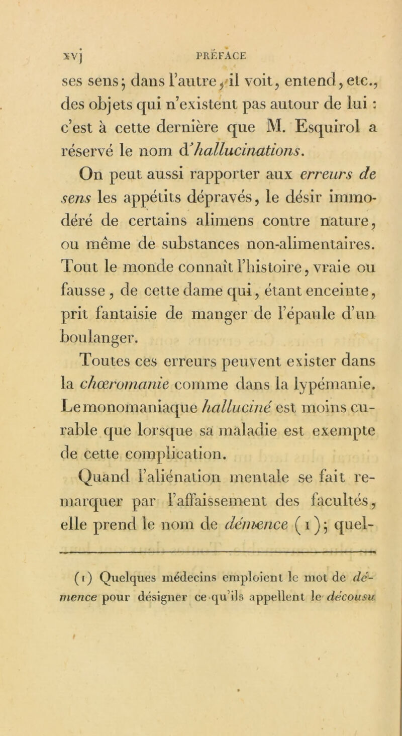 XV) ses sens; dans l’autre^ il voit, entend, etc., des objets qui n’existent pas autour de lui : c’est à cette dernière que M. Esquirol a réservé le nom d’ hallucinations. On peut aussi rapporter aux erreurs de sens les appétits dépravés, le désir immo- déré de certains alimens contre nature, ou même de substances non-alimentaires. Tout le monde connaît l’histoire, vraie ou fausse , de cette dame qui, étant enceinte, prit fantaisie de manger de l’épaule d’un boulanger. Toutes ces erreurs peuvent exister dans la chœromanie comme dans la lypémanie. Le monomaniaque halluciné est moins cu- rable que lorsque sa maladie est exempte de cette complication. Quand l’aliénation mentale se fait re- marquer par l’affaissement des facultés, elle prend le nom de démence ( i ) ; quel- (i) Quelques médecins emploient le mot de dé- mence pour désigner ce qu’ils appellent le décousu