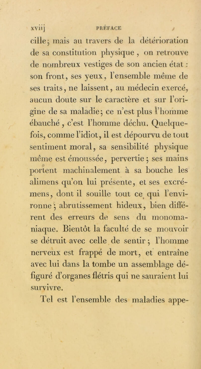 y cille; mais au travers de la détérioration de sa constitution physique , on retrouve de nombreux vestiges de son ancien état : son front, ses yeux, l’ensemble même de ses traits, ne laissent, au médecin exercé, aucun doute sur le caractère et sur l’ori- gine de sa maladie; ce n’est plus l’homme ébauché , c’est l’homme déchu. Quelque- fois, comme l’idiot, il est dépourvu de tout sentiment moral, sa sensibilité physique même est émoussée, pervertie; ses mains portent machinalement à sa bouche les alimens qu’on lui présente, et ses excré- mens, dont il souille tout ce qui l’envi- ronne ; abrutissement hideux, bien diffé- rent des erreurs de sens du monoma- niaque. Bientôt la faculté de se mouvoir se détruit avec celle de sentir ; l’homme nerveux est frappé de mort, et entraîne avec lui dans la tombe un assemblage dé- figuré d’organes flétris qui ne sauraient lui survivre. Tel est l’ensemble des maladies appe-