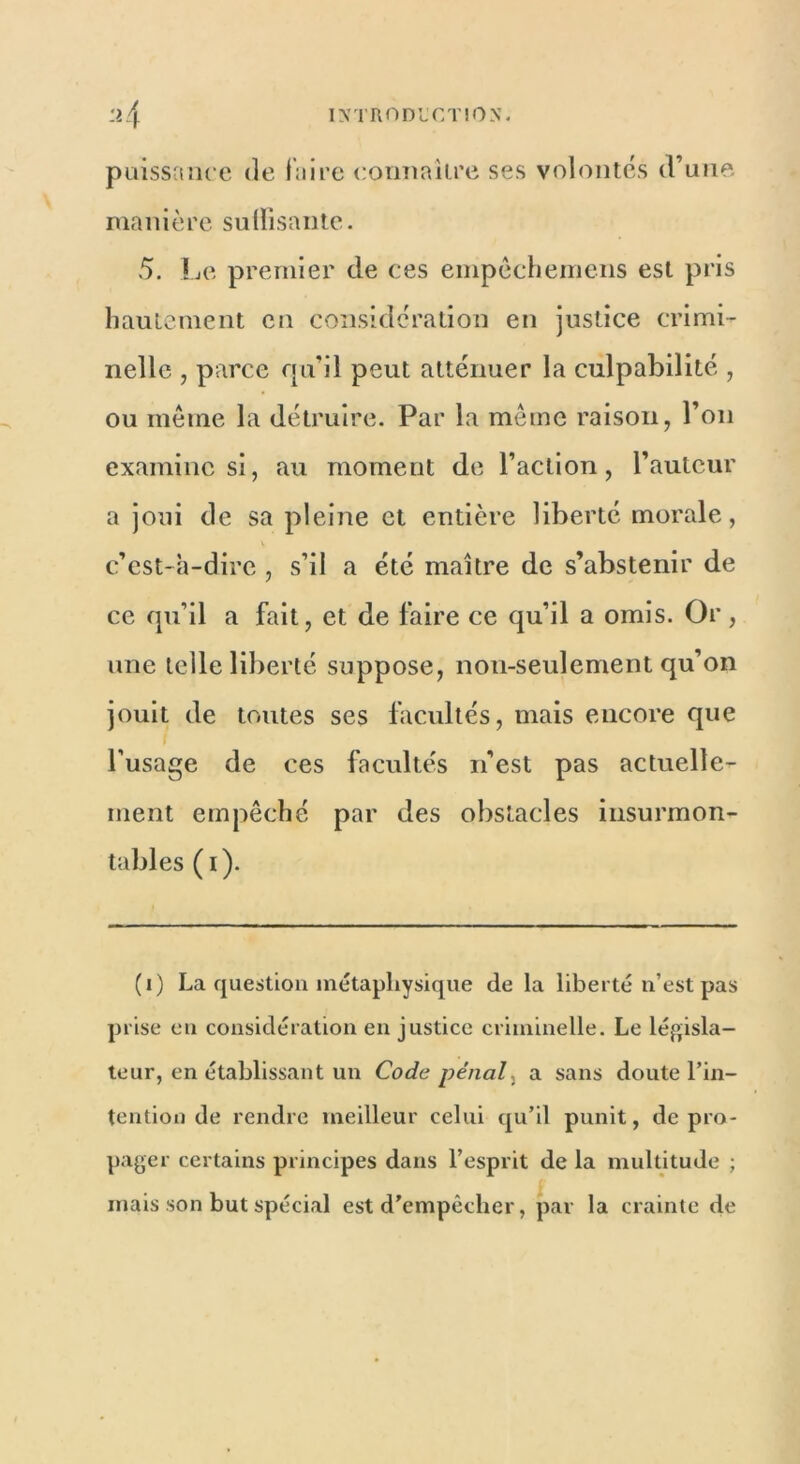 puissance de luire connaître ses volontés d’une manière suffisante. 5. Le premier de ces empêchemens est pris hautement en considération en justice crimi- nelle , parce qu’il peut atténuer la culpabilité , ou même la détruire. Par la même raison, l’on examine si, au moment de l’action, l’auteur a joui de sa pleine et entière liberté morale, c’est-à-dire , s’il a été maître de s’abstenir de ce qu’il a fait, et de faire ce qu’il a omis. Or, une telle liberté suppose, non-seulement qu’on jouit de toutes ses facultés, mais encore que l’usage de ces facultés n’est pas actuelle- ment empêché par des obstacles insurmon- tables (i). (i) La question métaphysique de la liberté n’est pas prise en considération en justice criminelle. Le législa- teur, en établissant un Code pénal, a sans doute l’in- tention de rendre meilleur celui qu’il punit, de pro- pager certains principes dans l’esprit de la multitude ; mais son but spécial est d’empêcher, par la crainte de