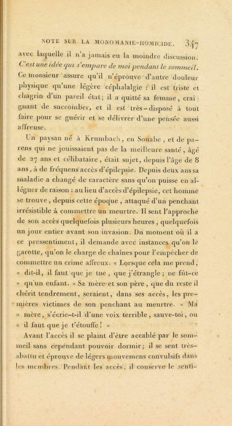 NO'Ili SLH LA MONOMAN1E-IIOMIC1DE. 3/t” i J avec laquelle il n’a jamais eu la moindre discussion. C, est une idée qui s empare de moi pendant le sommeil. Ce monsieur assure qu’il n’éprouve d’autre douleur physique qu’une légère céphalalgie : il est triste et chagrin d un pareil état; il a quitté sa femme , crai : gnant de succomber, et il est très-disposé à tout faire pour se affreuse. Un paysan guérir et se délivrer d’une pensée aussi né à Krumbach , en Souabe , et de pa- ïens qui ne jouissaient pas de la meilleure santé , âgé de 27 ans et célibataire , était sujet, depuis l’âge de 8 ans, à de fréquens accès d’épilepsie. Depuis deux ans sa maladie a changé de caractère sans qu’on puisse en al- léguer de raison : au lieu d’accès d’épilepsie, cet homme se trouve , depuis cette époque , attaqué d’un penchant irrésistible à commettre un meurtre. Il sent l’approche de son accès quelquefois plusieurs heures, quelquefois un jour entier avant son invasion. Du moment où il a ce pressentiment, il demande avec instances qu’on le garotte, qu’on le charge de chaînes pour l’empècher de commettre un crime affreux. « Lorsque cela me prend, « dit-il, il faut que je tue, que j’étrangle ; 11e fut-ce « qu un enfant. » Sa mère et son père , que du reste il chérit tendrement, seraient, dans ses accès, les pre- mières victimes de son penchant au meurtre. « Ma « mère, s’écrie-t-il d’une voix terrible, sauve-toi, ou « il faut que je t’étouffe ! » Avant l’accès il se plaint d’ètre accablé par le som- meil sans cependant pouvoir dormir; il se sent très- abattu et éprouve de légers mouvemens convulsifs dans les membres. Pendant les accès, il conserve le sent'i- \