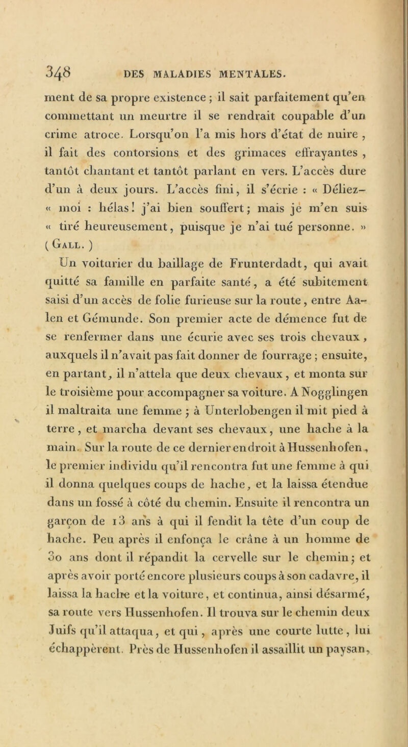 ment de sa propre existence ; il sait parfaitement qu’en commettant un meurtre il se rendrait coupable d’un crime atroce. Lorsqu’on l’a mis hors d’état de nuire , il fait des contorsions et des grimaces effrayantes , tantôt chantant et tantôt parlant en vers. L’accès dure d’un à deux jours. L’accès fini, il s’écrie : « Déliez- « moi : hélas! j’ai bien souffert ; mais je m’en suis « tiré heureusement, puisque je n’ai tué personne. » ( Gall. ) Un voiturier du baillage de Frunterdadt, qui avait quitté sa famille en parfaite santé, a été subitement saisi d’un accès de folie furieuse sur la route , entre Aa- len et Gémunde. Son premier acte de démence fut de se renfermer dans une écurie avec ses trois chevaux, auxquels il 11’avait pas fait donner de fourrage ; ensuite, en partant, il n’attela que deux chevaux , et monta sur le troisième pour accompagner sa voiture. A Nogglingen il maltraita une femme } à Unterlobengen il mit pied à terre, et marcha devant ses chevaux, une hache à la main. Sur la route de ce dernier endroit à Hussenhofen , le premier individu qu’il rencontra fut une femme à qui il donna quelques coups de hache, et la laissa étendue dans un fossé à côté du chemin. Ensuite il rencontra un garçon de 13 ans à qui il fendit la tête d’un coup de hache. Peu après il enfonça le crâne à un homme de 00 ans dont il répandit la cervelle sur le chemin; et après avoir porté encore plusieurs coups à son cadavre, il laissa la hache et la voiture, et continua, ainsi désarmé, sa route vers Hussenhofen. Il trouva sur le chemin deux Juifs qu’il attaqua, et qui, après une courte lutte, lui échappèrent. Près de Hussenhofen il assaillit un paysan.