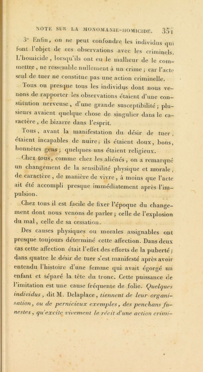 NOTE SUK LA MÜNOMANlË-iionuciDK. 35 1 3'* Enfin, on ne peut confondre les individus qui !mu 1 objet de ces observations avec les criminels. L’homicide , lorsqu’ils ont eu le malheur de le com- mente , ne ressemble nullement à un crime ; car l’acte seul de tuer ne constitue pas une action criminelle. ious ou ptcsque tous les individqs dont nous ve- nons de rapporter les observations étaient d’une con- stitution nerveuse, d’une grande susceptibilité; plu- sieurs avaient quelque chose de singulier dans le ca- ractère , de bizarre dans l’esprit. fous, avant la manifestation du désir de tuer . étaient incapables de nuire; ils étaient doux, bons, honnêtes gens; quelques-uns étaient religieux. Chez tous, comme chez les aliénés, on a remarqué un changement de la sensibilité physique et morale , rie caractère , de manière de vivre , à moins que l’acte ait été accompli presque immédiatement après l’im- pulsion. Chez tous il est facile de fixer l’époque du change- ment dont nous venons de parler; celle de l’explosion du mal, celle de sa cessation. Des causes physiques ou morales assignables ont presque toujours déterminé cette affection. Dans deux cas cette affection était 1 effet des efforts de la puberté; dans quatre le désir de tuer s’est manifesté après avoir entendu 1 histoire d une femme qui avait égorgé un enfant et séparé la tête du tronc. Cette puissance ne l’imitation est une cause fréquente de folie. Quelques individus , dit M. Delaplace , tiennent de leur organi- sation, ou de pernicieux exemples, des penchons fu- nestes , quexcitc vivement le récit d’une action cri mi-