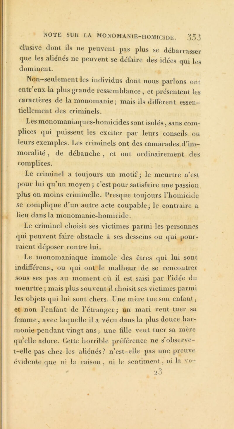 dusive dont ils 11e peuvent pas plus se débarrasser que les aliénés ne peuvent se défaire des idées qui les dominent. Non—seulement les individus dont nous parlons ont entr eux la plus grande ressemblance , et présentent les caiactèies de la monomanie; mais ils diffèrent essen- tiellement des criminels. Les monomaniaques-homicides sont isolés, sans com- plices qui puissent les exciter par leurs conseils ou leurs exemples. Les criminels ont des camarades d’im- moralité , de débauche , et ont ordinairement des complices. Le criminel a toujours un motif ; le meurtre n’est pour lui qu’un moyen ; c’est pour satisfaire une passion plus on moins criminelle. Presque toujours l’homicide se complique d’un autre acte coupable3 le contraire a lieu dans la monomanie-homicide. Le criminel choisit ses victimes parmi les personnes qui peuvent faire obstacle à ses desseins ou qui pour- raient déposer contre lui. Le monomaniaque immole des êtres qui lui sont indifférens, ou qui ont le malheur de se rencontrer sous ses pas au moment où il est saisi par l’idée du meurtre ; mais plus souvent il choisit ses victimes parmi les objets qui lui sont chers. Une mère tue son enfant, et non l’enfant de l’étranger; un mari veut tuer sa femme, avec laquelle il a vécu dans la plus douce har- monie pendant vingt ans ; une fdle veut tuer sa mère qu’elle adore. Cette horrible préférence ne s’observe- t-elle pas chez les aliénés? n’est-elle pas une preuve évidente que ni la raison , ni le sentiment, ni la vo- * * 23