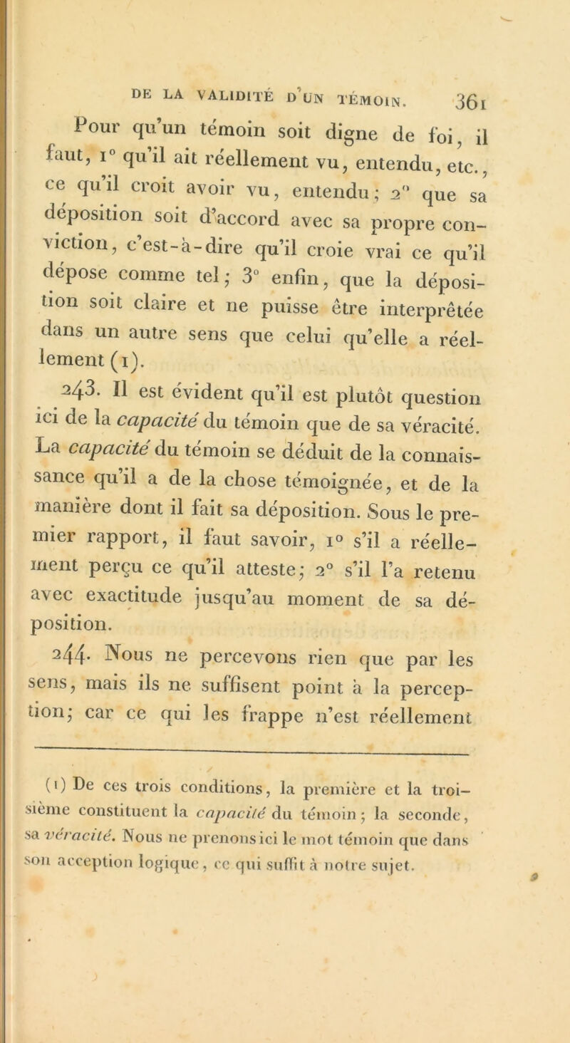 Pour qu’un témoin soit digne de foi, il iaut, i° qu il ait réellement vu, entendu, etc., ce qu’il croit avoir vu, entendu; 20 que sa déposition soit d’accord avec sa propre con- viction, c’est-à-dire qu’il croie vrai ce qu’il dépose comme tel - 3° enfin, que la déposi- tion soit claire et ne puisse être interprétée dans un autre sens que celui quelle a réel- lement (1). 243. Il est évident qu’il est plutôt question ici de la capacité du témoin que de sa véracité. La capacité du témoin se déduit de la connais- sance qu il a de la chose témoignée, et de la manieie dont il fait sa déposition. Sous le pre- mier rapport, il faut savoir, 1° s’il a réelle- ment perçu ce qu’il atteste,- 20 s’il l’a retenu avec exactitude jusqu’au moment de sa dé- position. 244- Nous ne percevons rien que par les sens, mais ils ne suffisent point à la percep- tion,- car ce qui les frappe n’est réellement ( 1 ) De ces trois conditions, la première et la troi- sième constituent la capacité du témoin; la seconde, sa vcvacué. Nous ne prenons ici le mot témoin que dans son acception logique, ce qui suffit à notre sujet. 9