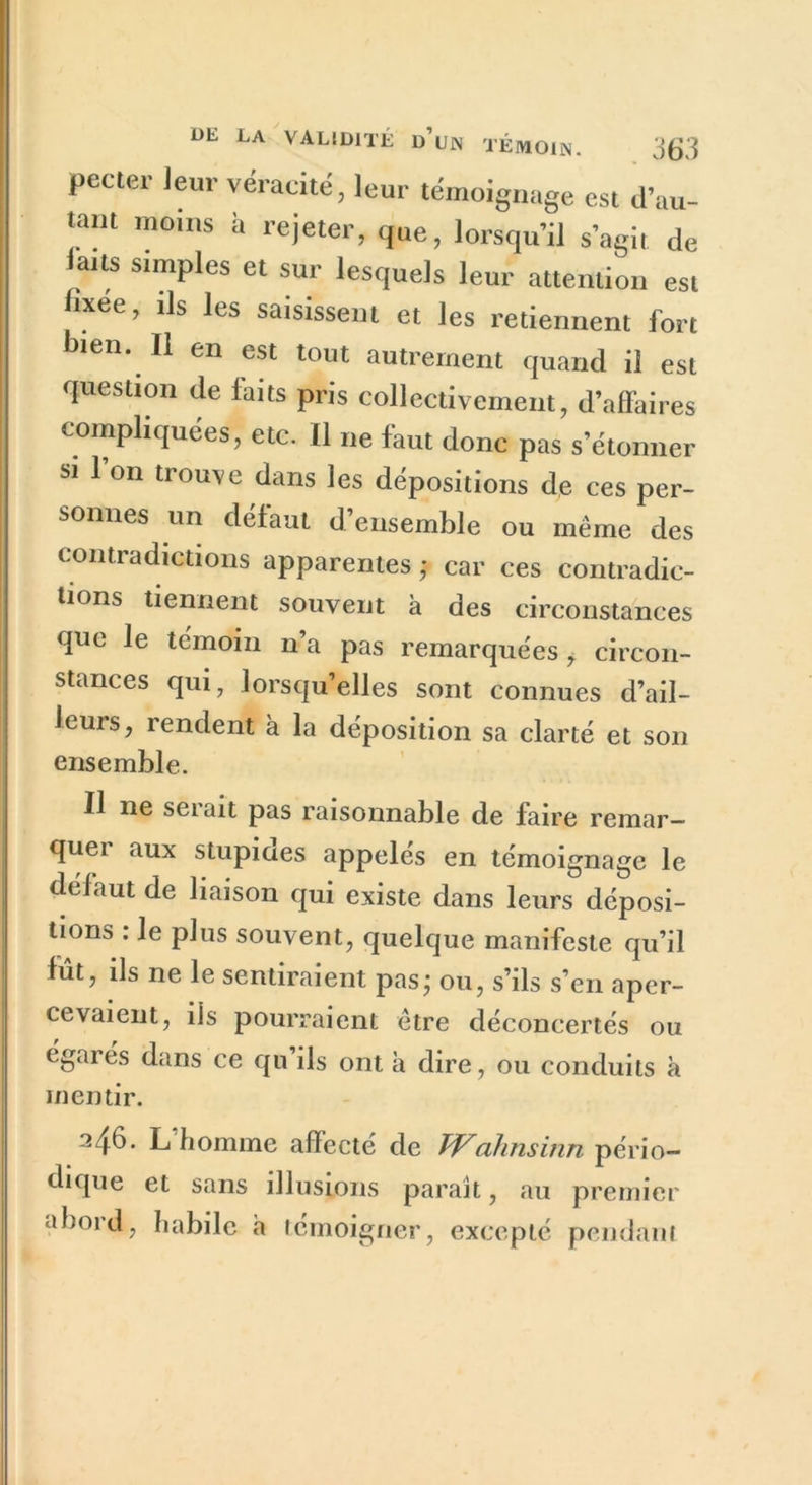 pecter leur véracité, leur témoignage est d’au- tant moins à rejeter, que, lorsqu’il s’agit de laits simples et sur lesquels leur attention est lixee, ils les saisissent et les retiennent fort bien. Il en est tout autrement quand il est question de faits pris collectivement, d’affaires compliquées, etc. Il ne faut donc pas s’étonner si l’on trouve dans les dépositions de ces per- sonnes un défaut d’ensemble ou meme des contradictions apparentes ; car ces contradic- tions tiennent souvent à des circonstances que le témoin n’a pas remarquées > circon- stances qui, lorsqu’elles sont connues d’ail- leurs, rendent à la déposition sa clarté et son ensemble. Il ne sei’ait pas raisonnable de faire remar- quei aux stupiaes appelés en témoignage le défaut de liaison qui existe dans leurs déposi- tion» : le plus souvent, quelque manifeste qu’il fut, ils ne le sentiraient pas* ou, s’ils s’en aper- cevaient, ils pourraient être déconcertés ou égarés dans ce qu’ils ont a dire, ou conduits à mentir. 246. L'homme affecté de Walinsinn pério- dique et sans illusions paraît, au premier abord, habile a témoigner, excepté pendant