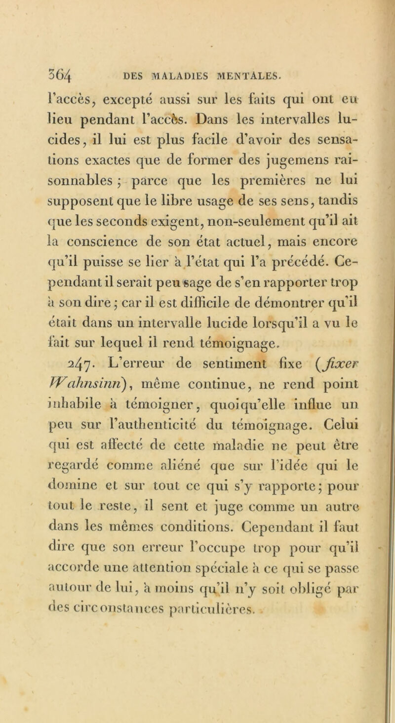 l’accès, excepté aussi sur les faits qui ont eu lieu pendant l’accès. Dans les intervalles lu- cides, il lui est plus facile d’avoir des sensa- tions exactes que de former des jugemens rai- sonnables ; parce que les premières ne lui supposent que le libre usage de ses sens, tandis que les seconds exigent, non-seulement qu’il ait la conscience de son état actuel, mais encore qu’il puisse se lier a l’état qui l’a précédé. Ce- pendant il serait peu sage de s’en rapporter trop à son dire ; car il est difficile de démontrer qu'il était dans un intervalle lucide lorsqu’il a vu le fait sur lequel il rend témoignage. 247. L’erreur de sentiment fixe (fixer Wcihnsinri), même continue, ne rend point inhabile à témoigner, quoiqu’elle influe un peu sur l’authenticité du témoignage. Celui qui est affecté de cette maladie ne peut être regardé comme aliéné que sur 1 idée qui le domine et sur tout ce qui s’y rapporte; pour tout le reste, il sent et juge comme un autre dans les mêmes conditions. Cependant il faut dire que son erreur l’occupe trop pour qu’il accorde une attention spéciale h ce qui se passe autour de lui, a moins qu’il 11’y soit obligé par des circonstances particulières. .