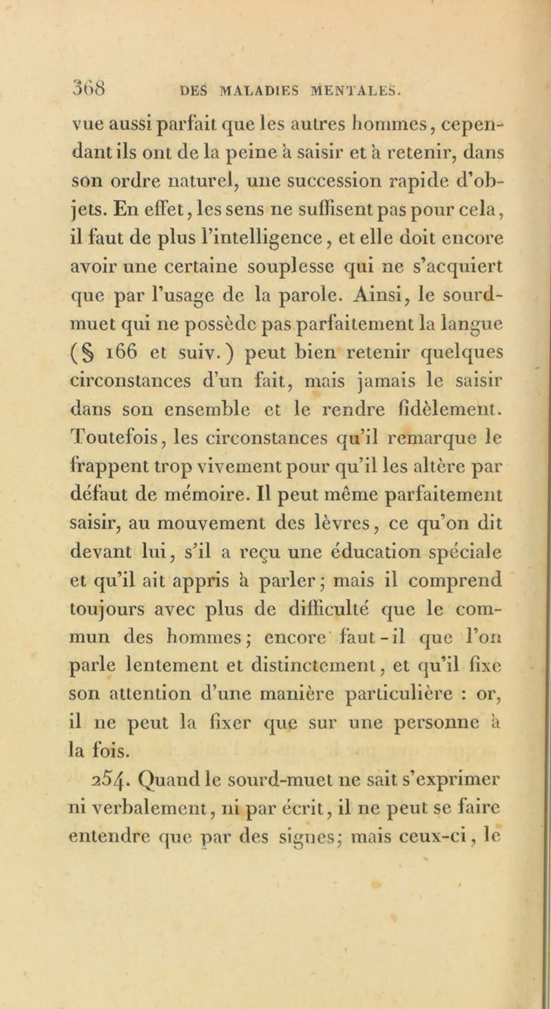 vue aussi parfait que les autres hommes, cepen- dant ils ont de la peine a saisir et a retenir, dans son ordre naturel, une succession rapide d’ob- jets. En effet, les sens ne suffisent pas pour cela, il faut de plus l’intelligence, et elle doit encore avoir une certaine souplesse qui ne s’acquiert que par l’usage de la parole. Ainsi, le sourd- muet qui ne possède pas parfaitement la langue (§ 166 et suiv. ) peut bien retenir quelques circonstances d’un fait, mais jamais le saisir dans son ensemble et le rendre fidèlement. Toutefois, les circonstances qu’il remarque le frappent trop vivement pour qu’il les altère par défaut de mémoire. Il peut même parfaitement saisir, au mouvement des lèvres, ce qu’on dit devant lui, s’il a reçu une éducation spéciale et qu’il ait appris a parler ; mais il comprend toujours avec plus de difficulté que le com- mun des hommes; encore faut-il que l’on parle lentement et distinctement, et qu’il fixe son attention d’une manière particulière : or, il ne peut la fixer que sur une personne a la fois. 254. Quand le sourd-muet ne sait s’exprimer ni verbalement, ni par écrit, il ne peut se faire entendre que par des signes; mais ceux-ci , le