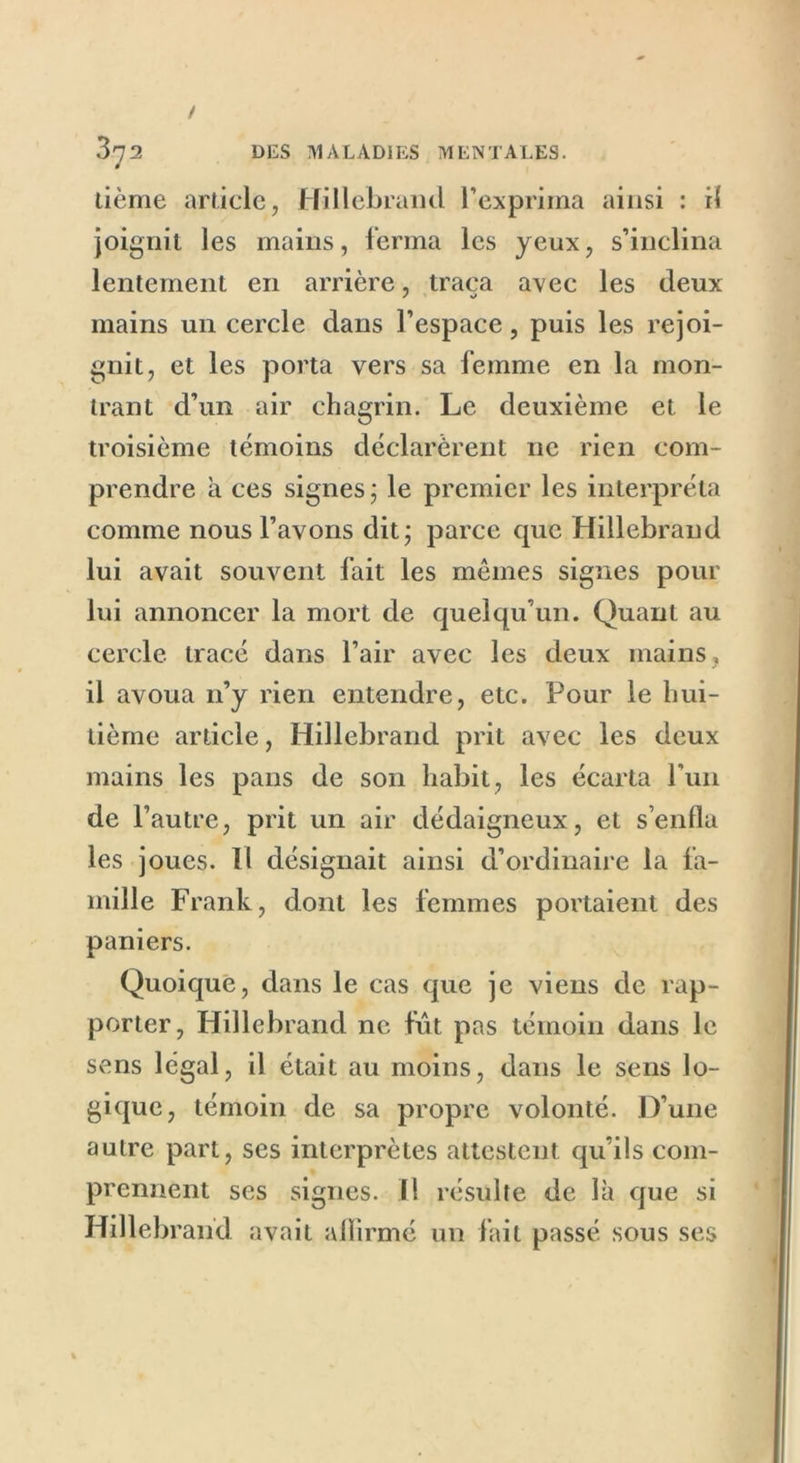 / 372 DES MALADIES MENTALES. tième article, Hillebrand l’exprima ainsi : il joignit les mains, ferma les yeux, s’inclina lentement en arrière, traça avec les deux mains un cercle dans l’espace, puis les rejoi- gnit, et les porta vers sa femme en la mon- trant d’un air chagrin. Le deuxième et le troisième témoins déclarèrent ne rien com- prendre à ces signes; le premier les interpréta comme nous l’avons dit; parce que Hillebrand lui avait souvent fait les mêmes signes pour lui annoncer la mort de quelqu’un. Quant au cercle tracé dans l’air avec les deux mains, il avoua n’y rien entendre, etc. Pour le hui- tième article, Hillebrand prit avec les deux mains les pans de son habit, les écarta Pun de l’autre, prit un air dédaigneux, et s’enfla les joues. Il désignait ainsi d’ordinaire la fa- mille Frank, dont les femmes portaient des paniers. Quoique, dans le cas que je viens de rap- porter, Hillebrand ne fût pas témoin dans le sens légal, il était au moins, dans le sens lo- gique, témoin de sa propre volonté. D’une autre part, ses interprètes attestent qu’ils com- prennent ses signes. I! résulte de là que si Hillebrand avait affirmé un fait passé sous ses «