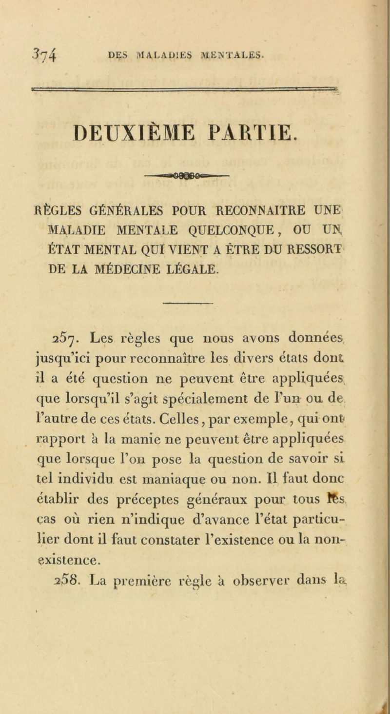 DEUXIÈME PARTIE. RÈGLES GÉNÉRALES POUR RECONNAITRE UNE MALADIE MENTALE QUELCONQUE, OU UN, ÉTAT MENTAL QUI VIENT A ÊTRE DU RESSORT DE LA MÉDECINE LÉGALE. 25y. Les règles que nous avons données jusqu’ici pour reconnaître les divers états dont il a été question ne peuvent être appliquées que lorsqu’il s’agit spécialement de l’un ou de l’autre de ces états. Celles, par exemple, qui ont rapport a la manie ne peuvent être appliquées que lorsque l’on pose la question de savoir si. tel individu est maniaque ou non. Il iaut donc établir des préceptes généraux pour tous fts. cas où rien n’indique d’avance l’état particu- lier dont il faut constater l’existence ou la non- existence. 2.58. La première règle a observer dans la