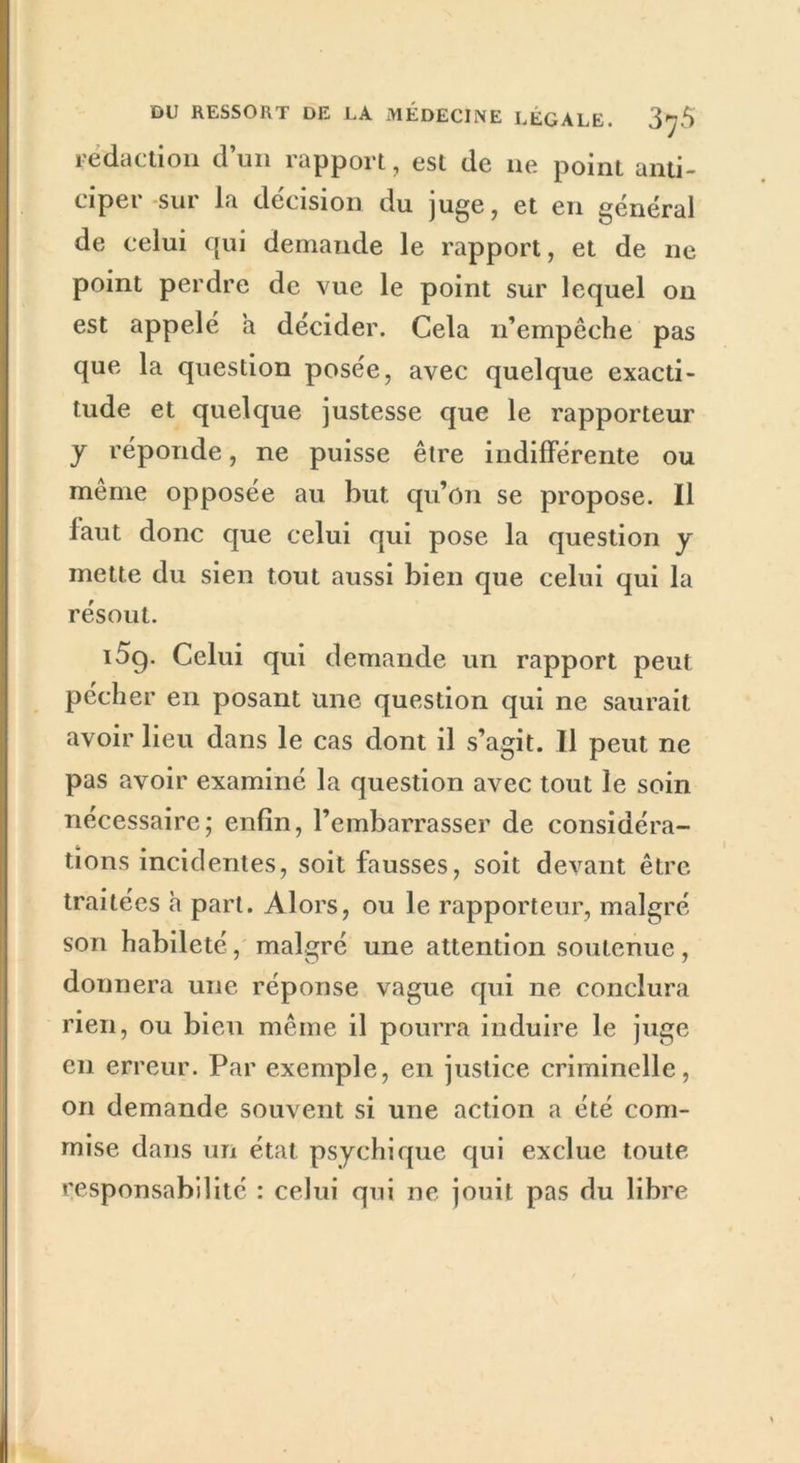 rédaction d’un rapport, est de 11e point anti- ciper sur la décision du juge, et en général de celui qui demande le rapport, et de ne point perdre de vue le point sur lequel on est appelé a décider. Cela n’empêche pas que la question posée, avec quelque exacti- tude et quelque justesse que le rapporteur y réponde, ne puisse être indifférente ou même opposée au but qu’on se propose. Il faut donc que celui qui pose la question y mette du sien tout aussi bien que celui qui la résout. i5g. Celui qui demande un rapport peut pécher en posant une question qui ne saurait avoir lieu dans le cas dont il s’agit. Il peut ne pas avoir examiné la question avec tout le soin nécessaire; enfin, l’embarrasser de considéra- tions incidentes, soit fausses, soit devant être traitées h part. Alors, ou le rapporteur, malgré son habileté, malgré une attention soutenue, donnera une réponse vague qui ne conclura rien, ou bien même il pourra induire le juge en erreur. Par exemple, en justice criminelle, on demande souvent si une action a été com- mise dans un état psychique qui exclue toute responsabilité : celui qui ne jouit pas du libre