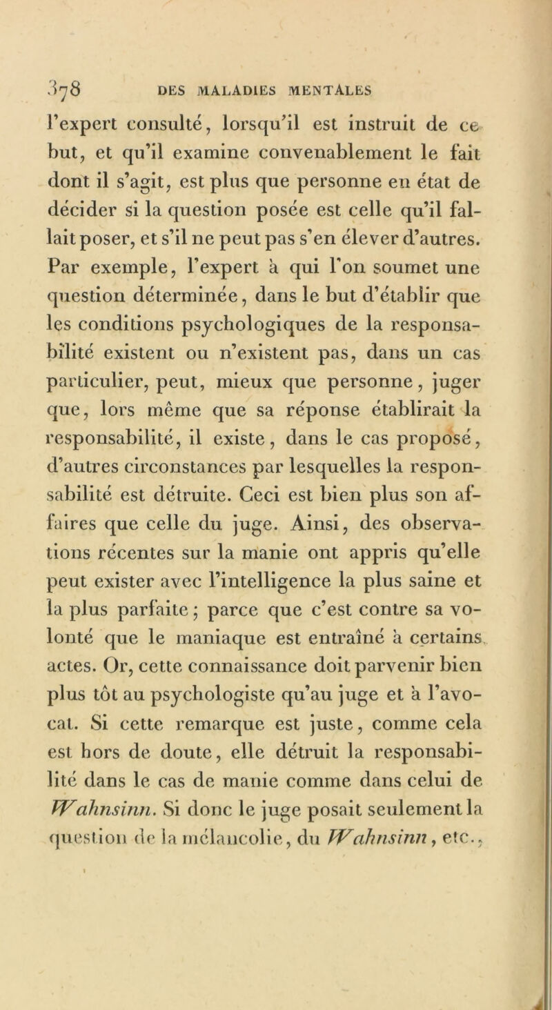 l’expert consulté, lorsqu’il est instruit de ce but, et qu’il examine convenablement le fait dont il s’agit, est plus que personne en état de décider si la question posée est celle qu’il fal- lait poser, et s’il ne peut pas s’en élever d’autres. Par exemple, l’expert à qui l’on soumet une question déterminée, dans le but d’établir que les conditions psychologiques de la responsa- bilité existent ou n’existent pas, dans un cas particulier, peut, mieux que personne, juger que, lors même que sa réponse établirait la responsabilité, il existe, dans le cas proposé, d’autres circonstances par lesquelles la respon- sabilité est détruite. Ceci est bien plus son af- faires que celle du juge. Ainsi, des observa- tions récentes sur la manie ont appris qu’elle peut exister avec l’intelligence la plus saine et la plus parfaite; parce que c’est contre sa vo- lonté que le maniaque est entraîné à certains actes. Or, cette connaissance doit parvenir bien plus tôt au psychologiste qu’au juge et a l’avo- cat. Si cette remarque est juste, comme cela est hors de doute, elle détruit la responsabi- lité dans le cas de manie comme dans celui de Wahnsinn. Si donc le juge posait seulement la question de la mélancolie, du tVahnsinn, etc., à