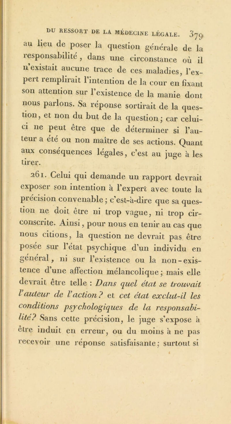 au lieu de poser la question générale de la i esponsabilité, dans une circonstance où il il existait aucune trace de ces maladies, l’ex- pert remplirait l’intention de la cour en fixant son attention sur l’existence de la manie dont nous parlons. Sa réponse sortirait de la ques- tion, et non du but de la question; car celui- ci ne peut être que de déterminer si l’au- teur a été ou non maître de ses actions. Quant aux conséquences légales, c’est au juge à les tirer. 261. Celui qui demande un rapport devrait exposer son intention a l’expert avec toute la précision convenable; c’est-à-dire que sa ques- tion 11e doit être ni trop vague, ni trop cir- conscrite. Ainsi, pour nous en tenir au cas que nous citions, la question ne devrait pas être posée sur 1 état psychique d’un individu en général, ni sur l’existence ou la non-exis- tence dune affection mélancolique; mais elle devrait être telle : Dans quel état se trouvait l auteur de Vaction? et cet état exclut-il les conditions psychologiques de la responsabi- lité? Sans cette précision, le juge s’expose h otre induit en erreur, ou du moins à ne pas recevoir une réponse satisfaisante; surtout si