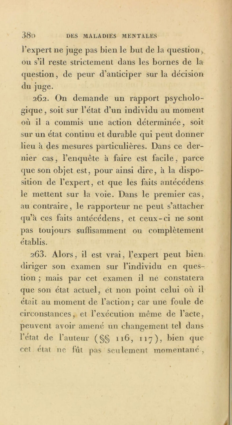 l’expert ne juge pas bien le but de la question > ou s’il reste strictement dans les bornes de la question, de peur d’anticiper sur la décision du juge. 262. O11 demande un rapport psycholo- gique, soit sur l’état d’un individu au moment où il a commis une action déterminée, soit sur un état continu et durable qui peut donner lieu a des mesures particulières. Dans ce der- nier cas, l’enquête a faire est facile, parce que son objet est, pour ainsi dire, a la dispo- sition de l’expert, et que les faits antécédens le mettent sur la voie. Dans le premier cas, au contraire, le rapporteur ne peut s’attacher qu’a ces faits antécédens, et ceux-ci ne sont pas toujours suffisamment ou complètement établis. 263. Alors, il est vrai, l’expert peut bien diriger son examen sur l’individu en ques- tion ; mais par cet examen il né constatera que son état actuel, et non point celui où il était au moment de l’action; car une foule de circonstances, et l’exécution même de l’acte, peuvent avoir amené un changement tel dans l’état de l’auteur (§§ 116, 117), bien que ceî état ne lût pas seulement momentané»