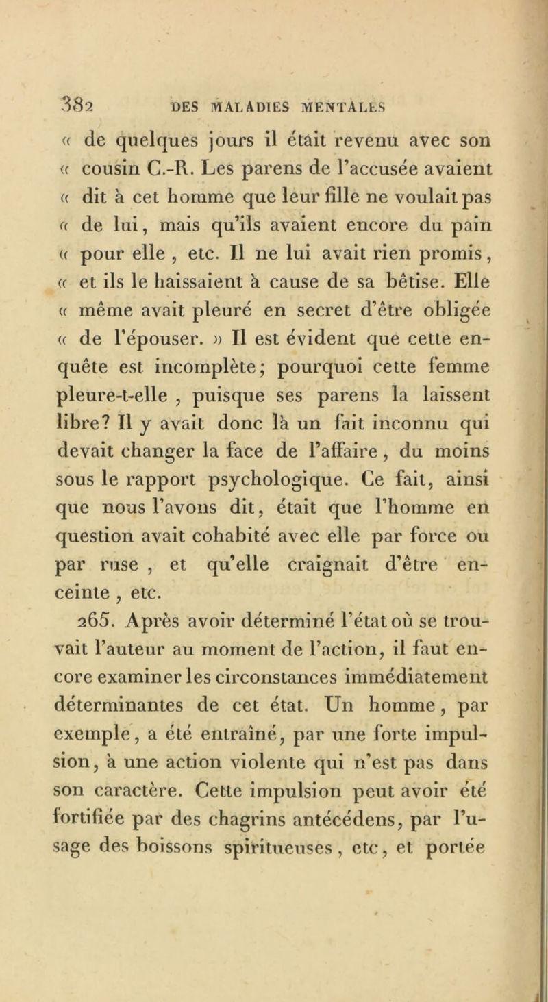 <( de quelques jours il était revenu avec son <c cousin C.-R. Les parens de l’accusée avaient (( dit à cet homme que leur fille ne voulait pas u de lui, mais qu’ils avaient encore du pain « pour elle , etc. Il ne lui avait rien promis, «• et ils le baissaient h cause de sa bêtise. Elle a même avait pleuré en secret d’être obligée « de l’épouser, a II est évident que cette en- quête est incomplète; pourquoi cette femme pleure-t-elle , puisque ses parens la laissent libre? Il y avait donc la un fait inconnu qui devait changer la face de l’affaire, du moins sous le rapport psychologique. Ce fait, ainsi que nous l’avons dit, était que l’homme en question avait cohabité avec elle par force ou par ruse , et qu’elle craignait d’être en- ceinte , etc. 265. Après avoir déterminé l’état où se trou- vait l’auteur au moment de l’action, il faut en- core examiner les circonstances immédiatement déterminantes de cet état. Un homme, par exemple, a été entraîné, par une forte impul- sion , a une action violente qui n’est pas dans son caractère. Cette impulsion peut avoir été fortifiée par des chagrins antécédens, par l’u- sage des boissons spiritueuses, etc, et portée i