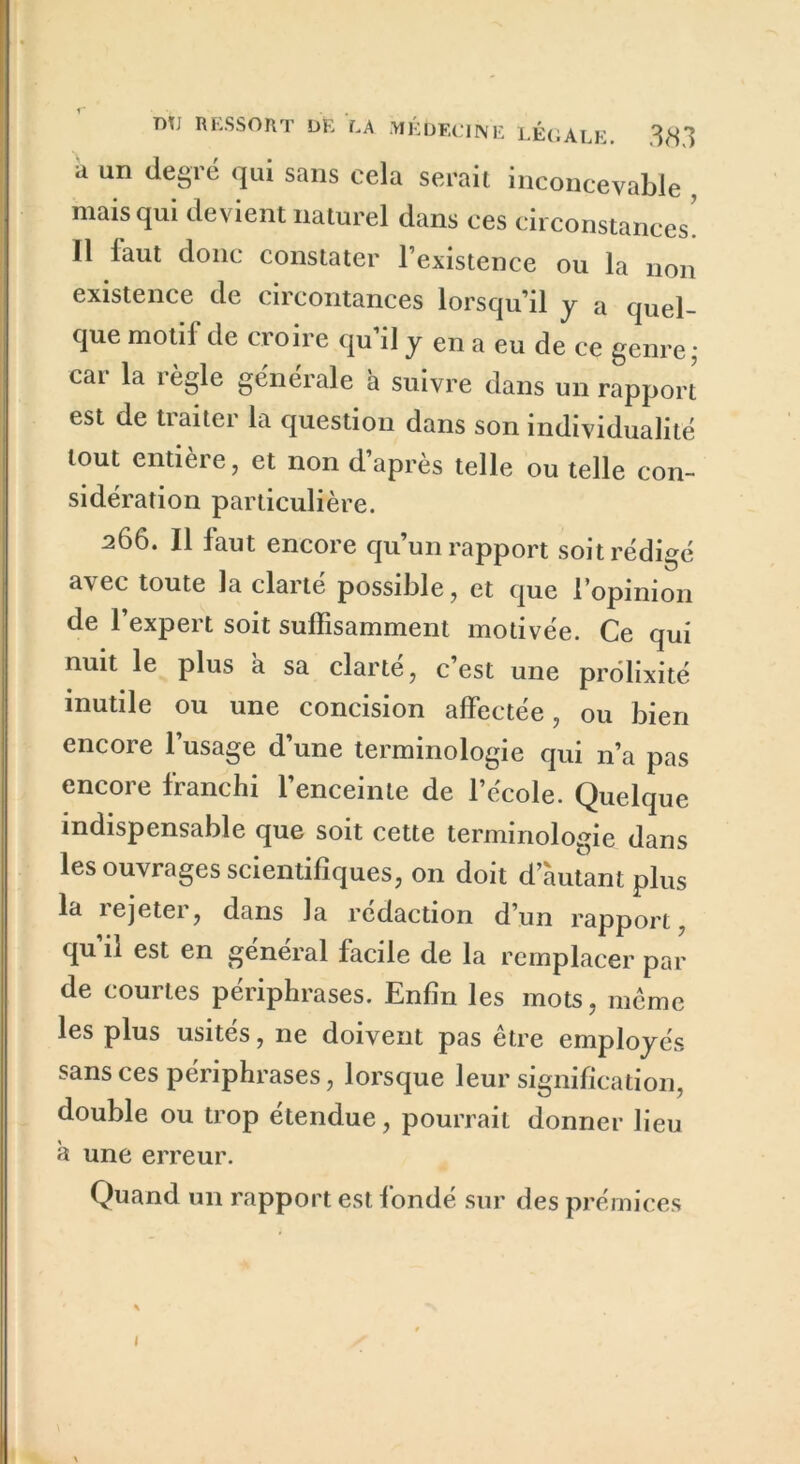 a un ^e8r® (IU* sans cela serait inconcevable , mais qui devient naturel dans ces circonstances! 11 faut donc constater l’existence ou la non existence de circontances lorsqu’il y a quel- que motif de croire qu’il y en a eu de ce genre; car la règle générale à suivre dans un rapport est de traiter la question dans son individualité tout entière, et non d’après telle ou telle con- sidération particulière. 266. Il faut encore qu’un rapport soit rédigé a\ec toute la clarté possible, et que l’opinion de l’expert soit suffisamment motivée. Ce qui nuit le plus a sa clarté, c’est une prolixité inutile ou une concision affectée, ou bien encore l’usage d’une terminologie qui n’a pas encore franchi l’enceinte de l’école. Quelque indispensable que soit cette terminologie dans les ouvrages scientifiques, 011 doit d’autant plus la rejeter, dans la rédaction d’un rapport, qu il est en general facile de la remplacer par de courtes périphrases. Enfin les mots, même les plus usités, ne doivent pas être employés sans ces périphrases, lorsque leur signification, double ou trop étendue, pourrait donner lieu a une erreur. Quand un rapport est fondé sur des prémices 1