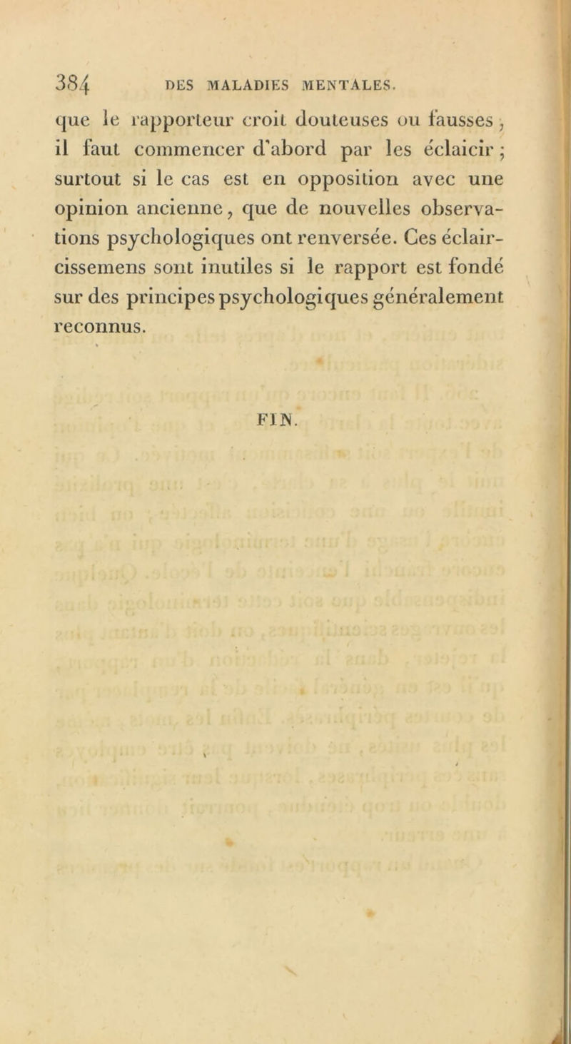 que le rapporteur croit douteuses ou fausses, il faut commencer d'abord par les éclaicir ; surtout si le cas est en opposition avec une opinion ancienne ? que de nouvelles observa- tions psychologiques ont renversée. Ces éclair- cissemens sont inutiles si le rapport est fondé sur des principes psychologiques généralement reconnus. F1IS.