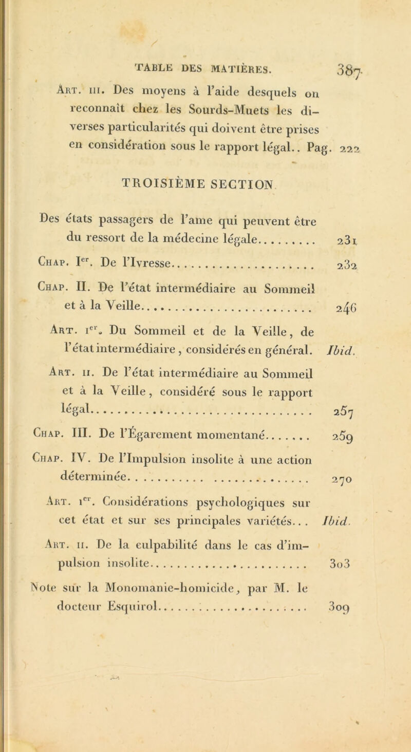 TABLE DES MATIÈRES. 387- àrt. 111. Des moyens à l’aide desquels on reconnaît chez les Sourds-Muets les di- verses particularités qui doivent être prises en considération sous le rapport légal.. Pag. 222 TROISIÈME SECTION Des états passagers de l’ame qui peuvent être du ressort de la médecine légale 231 Chap. Ier. De l’Ivresse 232 Chap. II. De l’état intermédiaire au Sommeil et à la Veille 246 Art. icr* Du Sommeil et de la Veille, de l’état intermédiaire , considérés en général. Ibid. Art. 11. De l’état intermédiaire au Sommeil et à la V eille, considéré sous le rapport légal 257 Chap. III. De l’Égarement momentané 25g Chap. IV. De l’Impulsion insolite à une action déterminée 270 Art. icr. Considérations psychologiques sur cet état et sur ses principales variétés.. . Ibid. Art. 11. De la culpabilité dans le cas d’im- pulsion insolite 3o3 Note sur la Monomanie-homicide; par M. le docteur Esquirol 3oq