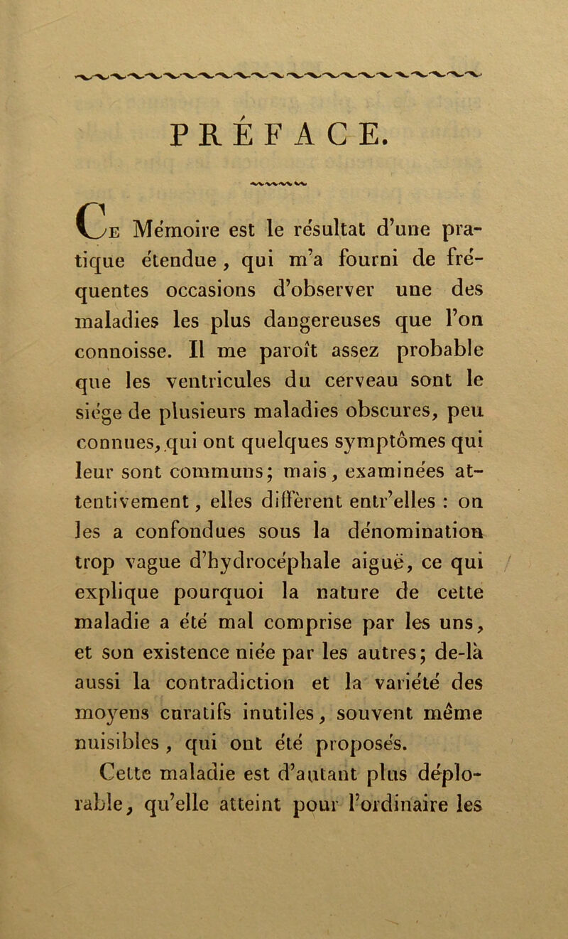 PRÉFACE. •^/V'V'V'X^V Oe Mémoire est le résultat d’une pra- tique étendue , qui m’a fourni de fré- quentes occasions d’observer une des maladies les plus dangereuses que l’on connoisse. Il me paroît assez probable que les ventricules du cerveau sont le siège de plusieurs maladies obscures, peu connues, qui ont quelques symptômes qui leur sont communs; mais, examinées at- tentivement , elles diffèrent entr’elles : on les a confondues sous la dénomination trop vague d’hydrocéphale aiguë, ce qui explique pourquoi la nature de cette maladie a été mal comprise par les uns, et son existence niée par les autres; de-là aussi la contradiction et la variété des moyens curatifs inutiles, souvent même nuisibles , qui ont été proposés. Cette maladie est d’autant plus déplo- rable, qu’elle atteint pour l’ordinaire les