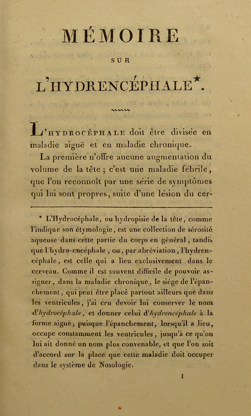 N MÉMOIRE SUR LHYDRENCÉPHALE*. •VWNW Ïj’hydrocÆfhAle doit être divisée en maladie aiguë et en maladie chronique. La première n’offre aucune augmentation du volume de la tête ; c’est une maladie fébrile, que l’on reconnoît par une série de symptômes qui lui sont propres, suite d’une lésion du cer- * L’Hydrocéphale, ou hydropisie de la tête, comme l’indique son étymologie, est une collection de sérosité aqueuse dans cette partie du corps en général, tandis que 1 hydro-encéphale , ou, par abréviation, l’hydren- céphale, est celle qui a lieu exclusivement dans le cerveau. Comme il est souvent difficile de pouvoir as- signer, dans la maladie chronique, le siège de l’épan- chement, qui peut être placé partout ailleurs que dans les ventricules, j’ai cru devoir lui conserver le nom hydrocéphale, et donner celui d’hydrencéphale à la forme aiguë, puisque l’épanchement, lorsqu’il a lieu, occupe constamment les ventricules, jusqu’à ce qu’on lui ait donné un nom plus convenable, et que l’on soit d’accord sur la place que cette maladie doit occuper dans le système de Nosologie.