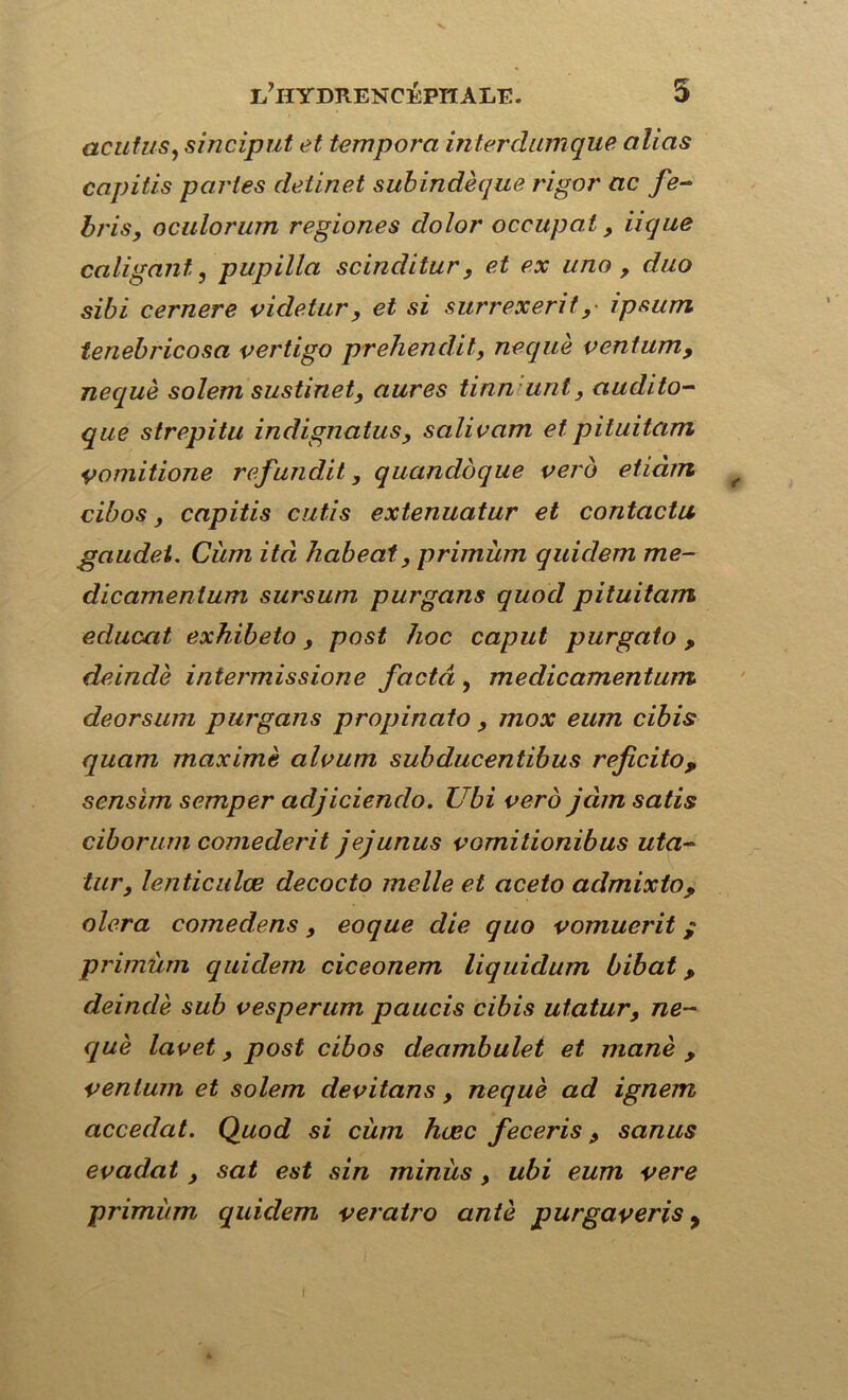 actif us, sinciput et tempora inter clanique, alias capitis parles detinet subindèque rigor ac fe- bris, oculorum regiones clolor occupât, iique caligant, pupilla scinclitur, et ex uno , duo sibi cernere videtiir , et si surrexerit, ipsum tenebricosa vertigo prehendit, nequè ventum, nequè solem sustinet, aures tinn unt, audito- que strepitu indignatus, salivam et pituitam vomitione refaudit, quandbque vero etiàm f cibos, capitis cutis extenuatur et contacta gaudei. Ciirn ità habeat, primùm quidem me- dicamentum sursum purgans quod pituitam educat exhibeto, post hoc caput purgato, deindè intermissione facta , medicamentum deorsum purgans propinato, mox eum cibis quam maxime alvum subducentibus reficito, scnsim semper adjiciendo. Ubi vero jàmsatis ciborum comederit jejunus vomitionibus uta- tur, lenticulœ decocto melle et aceto admixto, olera comedens, eoque die quo vomuerit / primùm quidem ciceonem liquidum bibat, deindè sub vesperum paucis cibis utatur, ne- què lavet, post cibos deambulet et manè , ventum et solem devitans, nequè ad ignem accédai. Quod si cùm hœc feceris, sanus evadat , sat est sin minus, ubi eum vere primùm quidem veratro antè purgaveris y