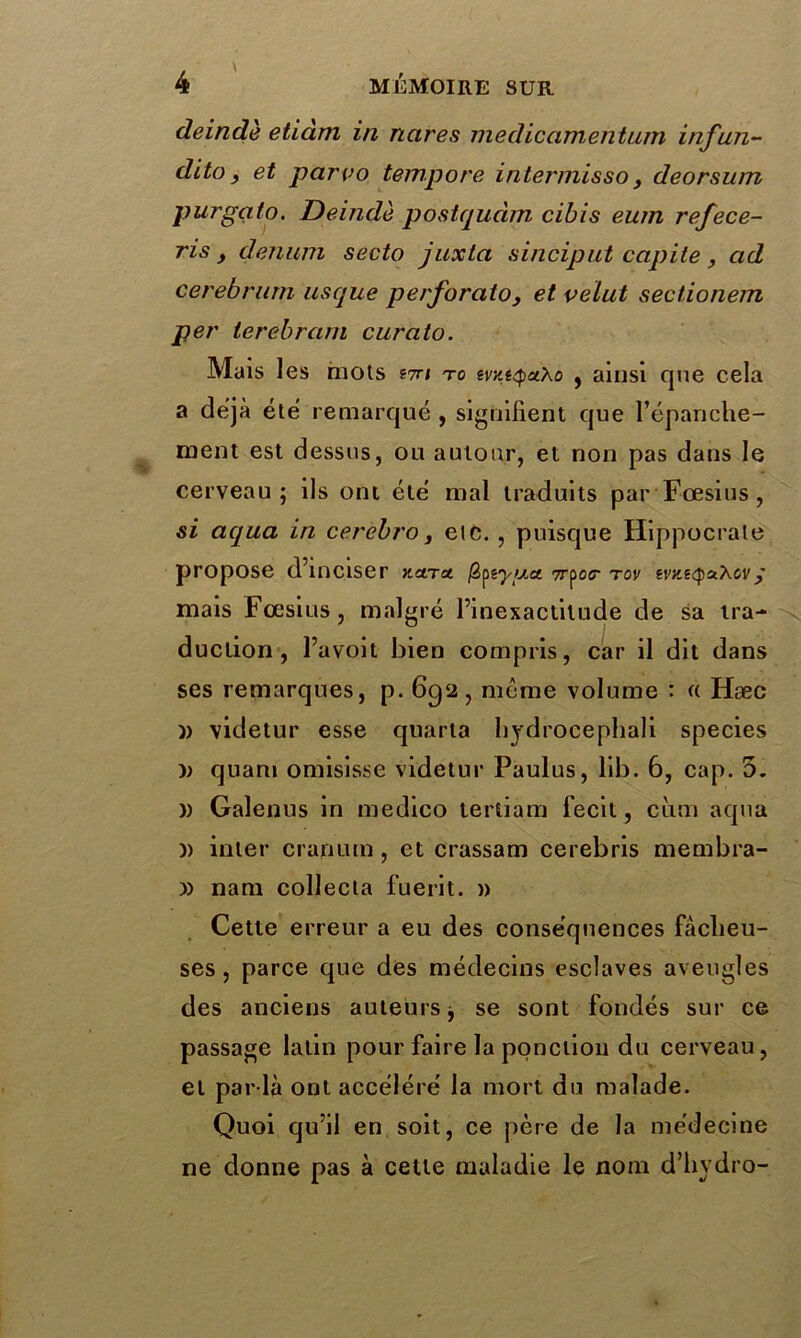 deindè etiàm in nares medicamentum infun~ dito, et parvo tempore interniisso, deorsum purgato. Deindè postqudm cibis eum refece- ris y denum secto juxta sinciput capite , ad cerebntm usque perforato, et velut sectionem per 1erebram curato. Mais les mots stti to evze<puXo , ainsi que cela a déjà été remarqué , signifient que l’épanche- ment est dessus, ou autour, et non pas dans le cerveau; ils ont été mal traduits par Fœsius , si aqua in cerebro, etc. , puisque Hippocrate propose d’inciser nara. j3ptypa. 7r^oer tov evne<p&Xcvÿ mais Fœsius , malgré l’inexactitude de sa tra- duction , l’avoit bien compris, car il dit dans ses remarques, p. 692, meme volume : « Hæc )) videtur esse quarta hydrocephali species quani omisisse videtur Paulus, lib. 6, cap. 5. » Galenus in medico tertiam fecit, ciim aqua )) inter cranum, et crassam cerebris membra- y) nam collecta fuerit. » Cette erreur a eu des conséquences fâcheu- ses, parce que des médecins esclaves aveugles des anciens auteurs j se sont fondés sur ce passage latin pour faire la ponction du cerveau, et par la ont accéléré la mort du malade. Quoi qu’il en soit, ce père de la médecine ne donne pas à celte maladie le nom d’hydro-