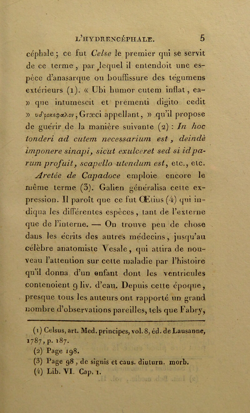 céphale 5 ce fut Celse le premier qui se servit de ce terme , par ^lequel il entendoit une es- pèce d’anasarque ou bouffissure des tègumens extérieurs (1). « Gbi liumor cutem inflat, ea- )) que intumescit et prementi digito cedit )) ücTpûJiê^aAoi/jGræci appellant, » qu’il propose de guérir de la manière suivante (2) : In hoc toncleri ad cutem necessarium est, deindè imponere sinapi, sicut exulceret sed si idpa- rum profuit, scapello utendum est, etc., etc. Aretèe de Capadoce emploie encore le même terme (3). Galien généralisa celte ex- pression. II paroît que ce fut Œlius (4) qui in- diqua les différentes espèces, tant de l’externe que de l’interne. — On trouve peu de chose dans les écrits des autres médecins, jusqu’au célèbre anatomiste Yesale, qui attira de nou- veau l’attention sur celle maladie par l’histoire qu’il donna d’un enfant dont les ventricules contenoient 9 liv. d’eau. Depuis celte époque, presque tous les auteurs ont rapporté un grand nombre d’observations pareilles, tels que Fabry, (1) Celsus, art. Med. principes, vol. 8, éd. de Lausanne, 1787, p. 187. (2) Page 198. (3) Page 98 , de signis et caus. diuturn. morb. (4) Lib. VI. Gap. 1.