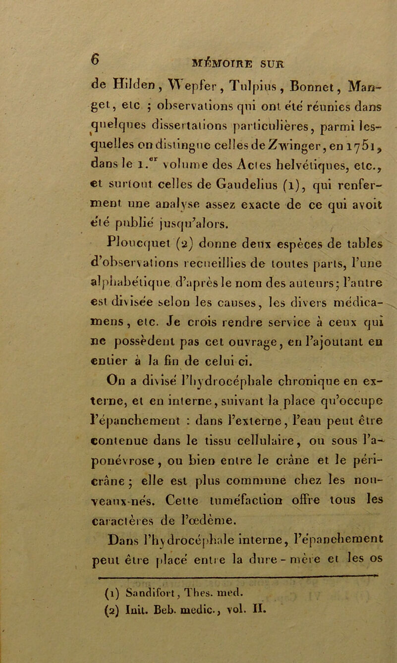 de Hilden, Wepfer , Tuïf )ius , Bonnet, Man- gel, etc ; observations qui ont été réunies dans quelques dissertations particulières, parmi les- quelles ondistinguc celles deZ-yvinger, en 1751, dans le i.er volume des Actes helvétiques, etc., et surtout celles de Gaudelius (l), qui renfer- ment une analyse assez exacte de ce qui avoit été publié jusqu’alors. Ploucquet (a) donne deux espèces de tables d’observations recueillies de toutes parts, l’une alphabétique d’après le nom des auteurs* l’autre est divisée selon les causes, les divers médica- mens, etc. Je crois rendre service à ceux qui ne possèdent pas cet ouvrage, en l’ajoutant en entier à la fin de celui ci. On a divisé l’hydrocéphale chronique en ex- terne, et en interne, suivant la place qu’occupe l’épanchement : dans l’externe, l’eau peut être contenue dans le tissu cellulaire, ou sous l’a- ponévrose, ou bien entre le crâne et le péri— crâne ; elle est plus commune chez les nou- veaux-nés. Cette tuméfaction offre tous les caractères de l’œdème. Dans l’hydrocéphale interne, l’e’panehement peut être placé entre la dure-mère et les os (1) Sandifort, Thés. med. (2) luit. Beb. medic-, vol. II.